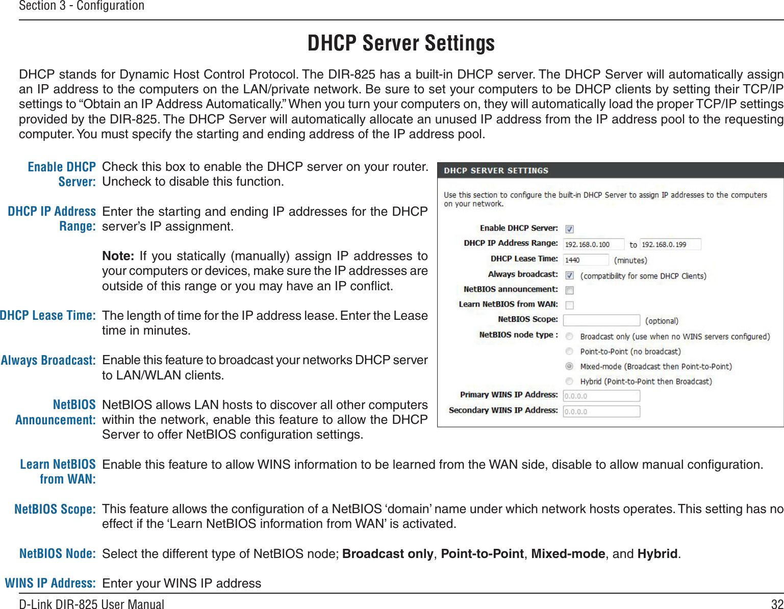 32D-Link DIR-825 User ManualSection 3 - ConﬁgurationDHCP Server SettingsDHCP stands for Dynamic Host Control Protocol. The DIR-825 has a built-in DHCP server. The DHCP Server will automatically assign an IP address to the computers on the LAN/private network. Be sure to set your computers to be DHCP clients by setting their TCP/IP settings to “Obtain an IP Address Automatically.” When you turn your computers on, they will automatically load the proper TCP/IP settings provided by the DIR-825. The DHCP Server will automatically allocate an unused IP address from the IP address pool to the requesting computer. You must specify the starting and ending address of the IP address pool.Check this box to enable the DHCP server on your router. Uncheck to disable this function.Enter the starting and ending IP addresses for the DHCP server’s IP assignment.Note: If you statically (manually) assign  IP addresses  to your computers or devices, make sure the IP addresses are outside of this range or you may have an IP conﬂict. The length of time for the IP address lease. Enter the Lease time in minutes.Enable this feature to broadcast your networks DHCP server to LAN/WLAN clients.NetBIOS allows LAN hosts to discover all other computers within the network, enable this feature to allow the DHCP Server to offer NetBIOS conﬁguration settings.Enable this feature to allow WINS information to be learned from the WAN side, disable to allow manual conﬁguration.This feature allows the conﬁguration of a NetBIOS ‘domain’ name under which network hosts operates. This setting has no effect if the ‘Learn NetBIOS information from WAN’ is activated.Select the different type of NetBIOS node; Broadcast only, Point-to-Point, Mixed-mode, and Hybrid.Enter your WINS IP addressEnable DHCP Server:DHCP IP Address Range:DHCP Lease Time:Always Broadcast:NetBIOS Announcement:Learn NetBIOS from WAN:NetBIOS Scope:NetBIOS Node:WINS IP Address: