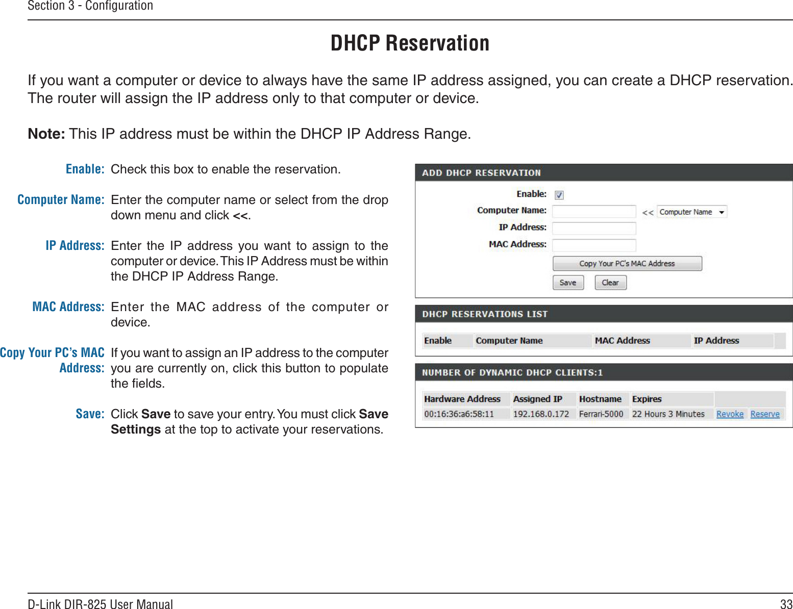 33D-Link DIR-825 User ManualSection 3 - ConﬁgurationDHCP ReservationIf you want a computer or device to always have the same IP address assigned, you can create a DHCP reservation. The router will assign the IP address only to that computer or device. Note: This IP address must be within the DHCP IP Address Range.Check this box to enable the reservation.Enter the computer name or select from the drop down menu and click &lt;&lt;.Enter  the  IP  address  you  want to  assign  to  the computer or device. This IP Address must be within the DHCP IP Address Range.Enter  the  MAC  address  of  the  computer  or device.If you want to assign an IP address to the computer you are currently on, click this button to populate the ﬁelds. Click Save to save your entry. You must click Save Settings at the top to activate your reservations. Enable:Computer Name:IP Address:MAC Address:Copy Your PC’s MAC Address:Save: