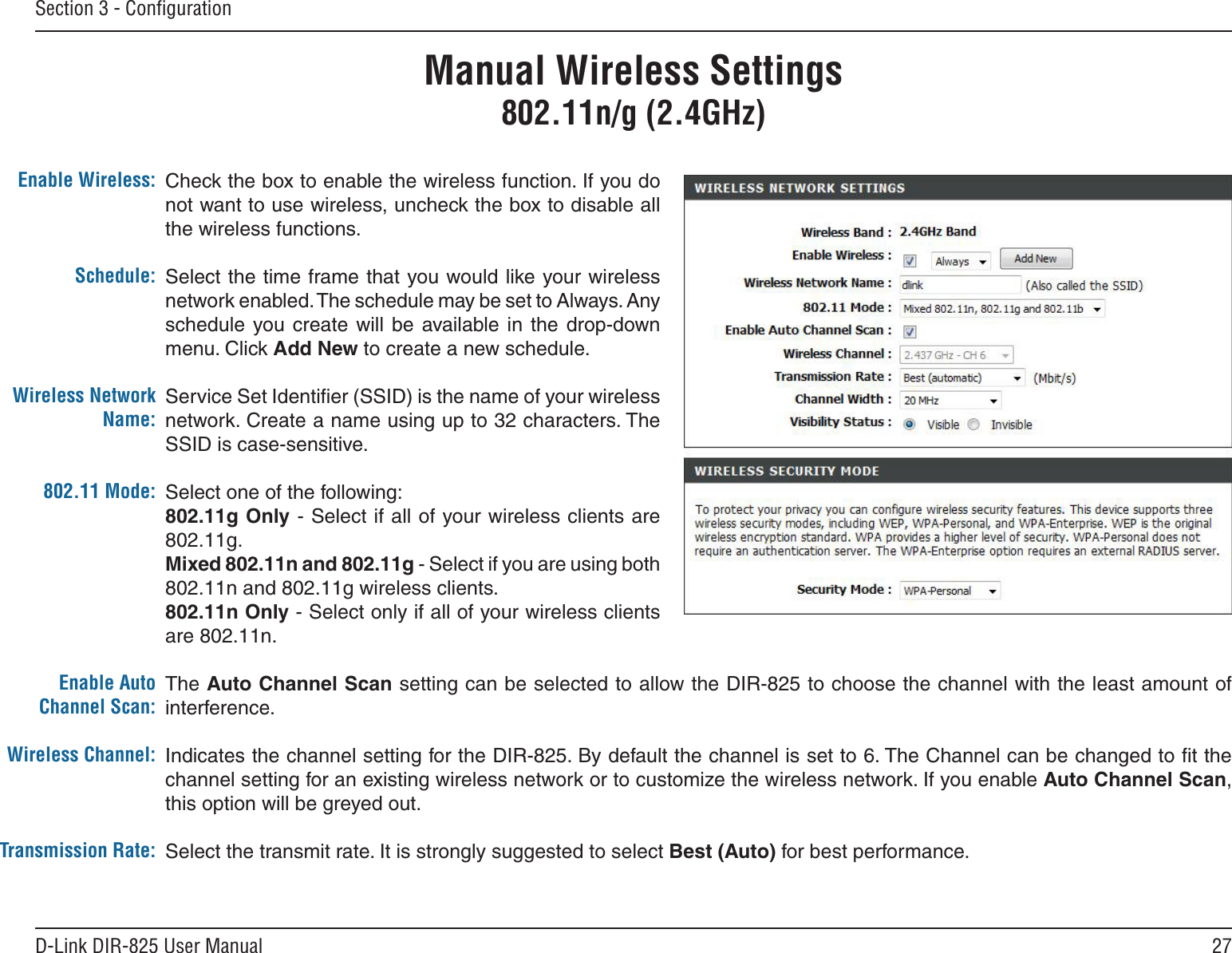 27D-Link DIR-825 User ManualSection 3 - ConﬁgurationCheck the box to enable the wireless function. If you do not want to use wireless, uncheck the box to disable all the wireless functions.Select the time frame that you would like your wireless network enabled. The schedule may be set to Always. Any schedule  you  create will  be  available  in the  drop-down menu. Click Add New to create a new schedule.Service Set Identiﬁer (SSID) is the name of your wireless network. Create a name using up to 32 characters. The SSID is case-sensitive.Select one of the following:802.11g Only - Select if all of your wireless clients are 802.11g.Mixed 802.11n and 802.11g - Select if you are using both 802.11n and 802.11g wireless clients.802.11n Only - Select only if all of your wireless clients are 802.11n.The Auto Channel Scan setting can be selected to allow the DIR-825 to choose the channel with the least amount of interference.Indicates the channel setting for the DIR-825. By default the channel is set to 6. The Channel can be changed to ﬁt the channel setting for an existing wireless network or to customize the wireless network. If you enable Auto Channel Scan, this option will be greyed out.Select the transmit rate. It is strongly suggested to select Best (Auto) for best performance.Enable Wireless:Schedule:Wireless Network Name:802.11 Mode:Enable Auto Channel Scan:Wireless Channel:Transmission Rate:Manual Wireless Settings802.11n/g (2.4GHz)