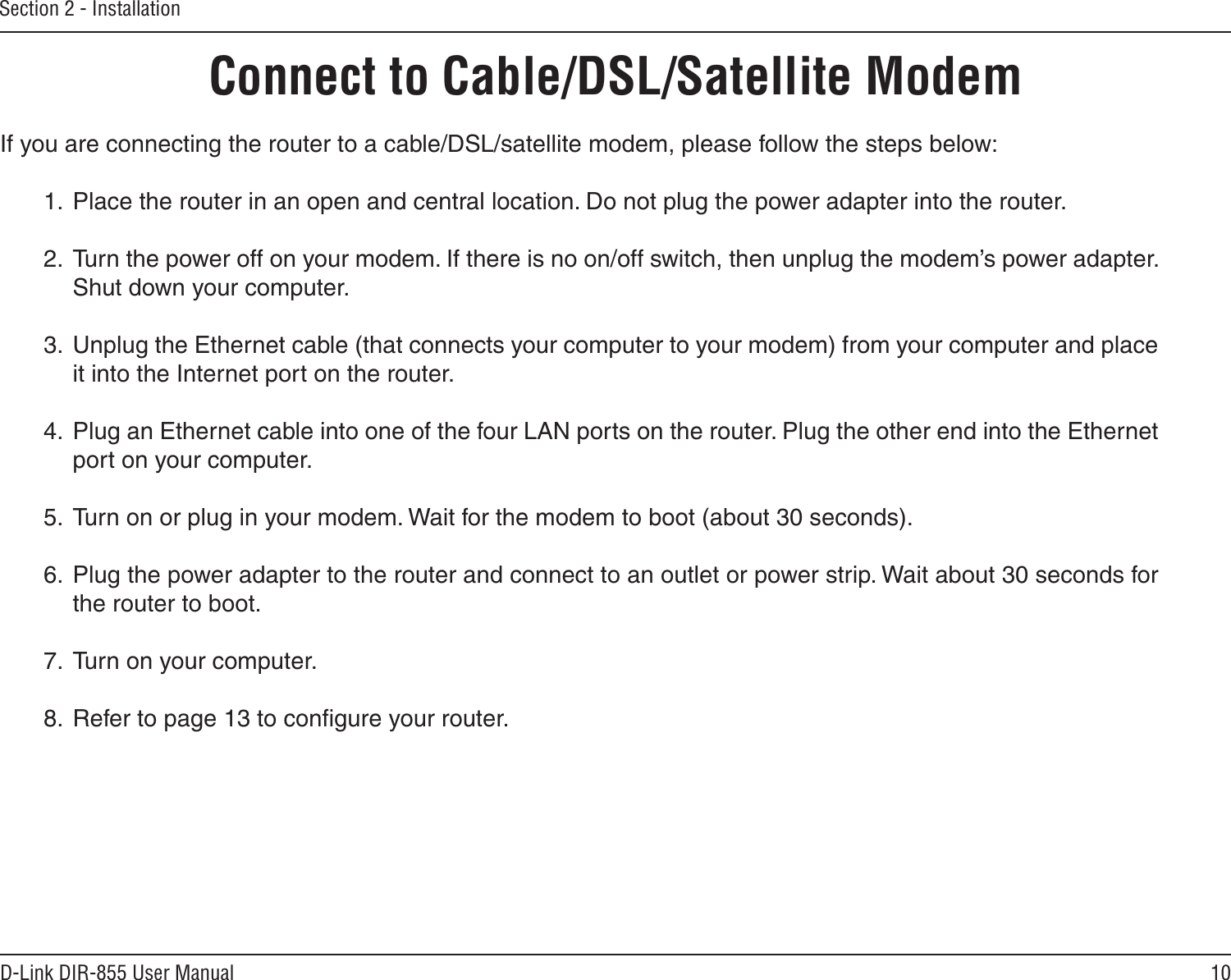 10D-Link DIR-855 User ManualSection 2 - InstallationIf you are connecting the router to a cable/DSL/satellite modem, please follow the steps below:1.  Place the router in an open and central location. Do not plug the power adapter into the router.2.  Turn the power off on your modem. If there is no on/off switch, then unplug the modem’s power adapter. Shut down your computer.3.  Unplug the Ethernet cable (that connects your computer to your modem) from your computer and place it into the Internet port on the router.4.  Plug an Ethernet cable into one of the four LAN ports on the router. Plug the other end into the Ethernet port on your computer.5.  Turn on or plug in your modem. Wait for the modem to boot (about 30 seconds).6.  Plug the power adapter to the router and connect to an outlet or power strip. Wait about 30 seconds for the router to boot.7.  Turn on your computer.8.  Refer to page 13 to conﬁgure your router.Connect to Cable/DSL/Satellite Modem