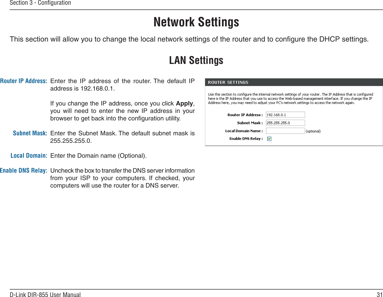 31D-Link DIR-855 User ManualSection 3 - ConﬁgurationThis section will allow you to change the local network settings of the router and to conﬁgure the DHCP settings.Network SettingsEnter  the  IP  address  of  the  router. The  default IP address is 192.168.0.1.If you change the IP address, once you click Apply, you will  need  to  enter  the  new  IP  address  in  your browser to get back into the conﬁguration utility.Enter the Subnet Mask. The default subnet mask is 255.255.255.0.Enter the Domain name (Optional).Uncheck the box to transfer the DNS server information from  your  ISP  to  your  computers.  If  checked,  your computers will use the router for a DNS server.Router IP Address:Subnet Mask:Local Domain:Enable DNS Relay:LAN Settings