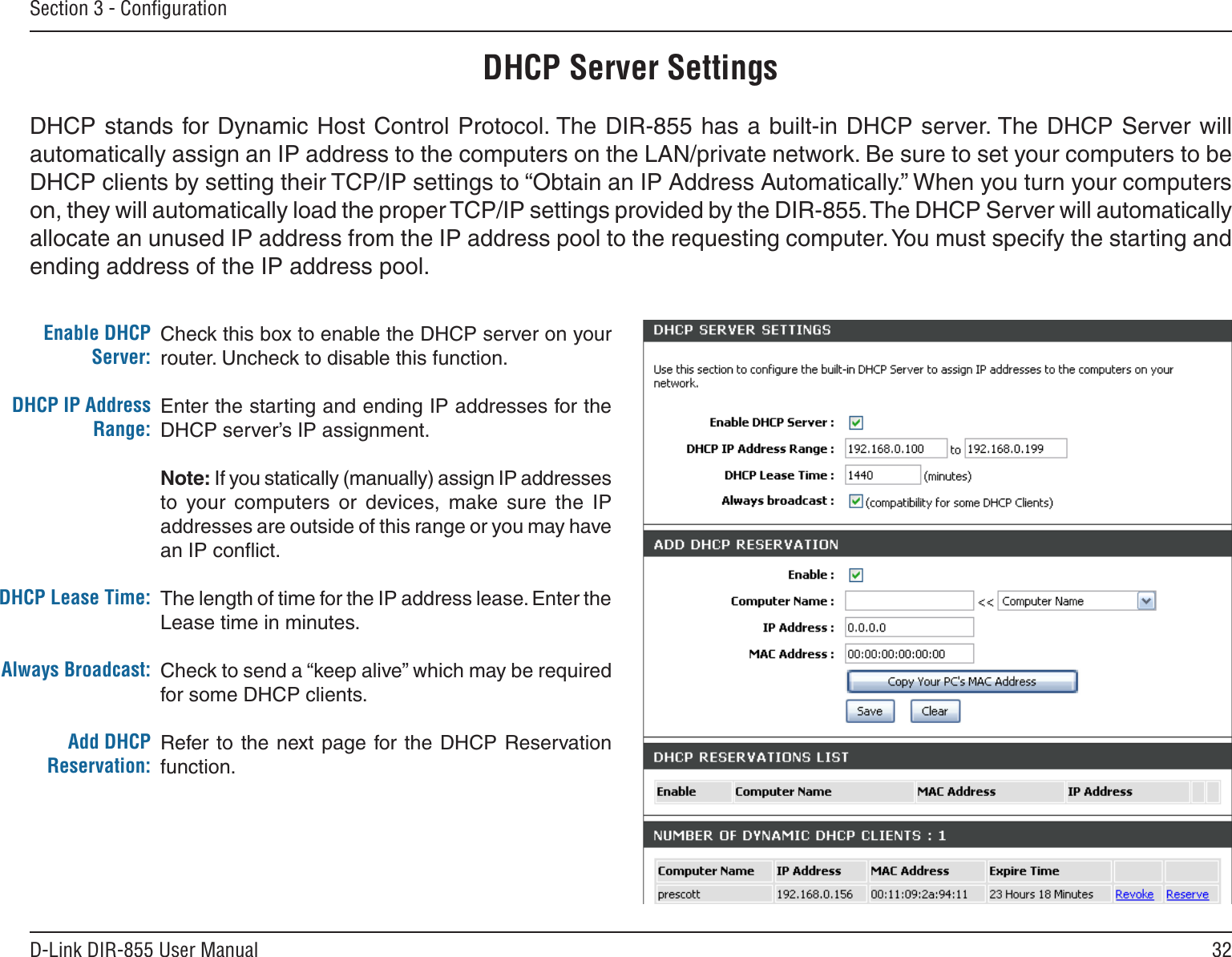 32D-Link DIR-855 User ManualSection 3 - ConﬁgurationCheck this box to enable the DHCP server on your router. Uncheck to disable this function.Enter the starting and ending IP addresses for the DHCP server’s IP assignment.Note: If you statically (manually) assign IP addresses to  your  computers  or  devices,  make  sure  the  IP addresses are outside of this range or you may have an IP conﬂict. The length of time for the IP address lease. Enter the Lease time in minutes.Check to send a “keep alive” which may be required for some DHCP clients.Refer to the next page for the DHCP  Reservation function.Enable DHCP Server:DHCP IP Address Range:DHCP Lease Time:Always Broadcast:Add DHCP Reservation:DHCP Server SettingsDHCP stands for Dynamic Host Control Protocol. The DIR-855 has a built-in DHCP server. The DHCP Server will automatically assign an IP address to the computers on the LAN/private network. Be sure to set your computers to be DHCP clients by setting their TCP/IP settings to “Obtain an IP Address Automatically.” When you turn your computers on, they will automatically load the proper TCP/IP settings provided by the DIR-855. The DHCP Server will automatically allocate an unused IP address from the IP address pool to the requesting computer. You must specify the starting and ending address of the IP address pool.