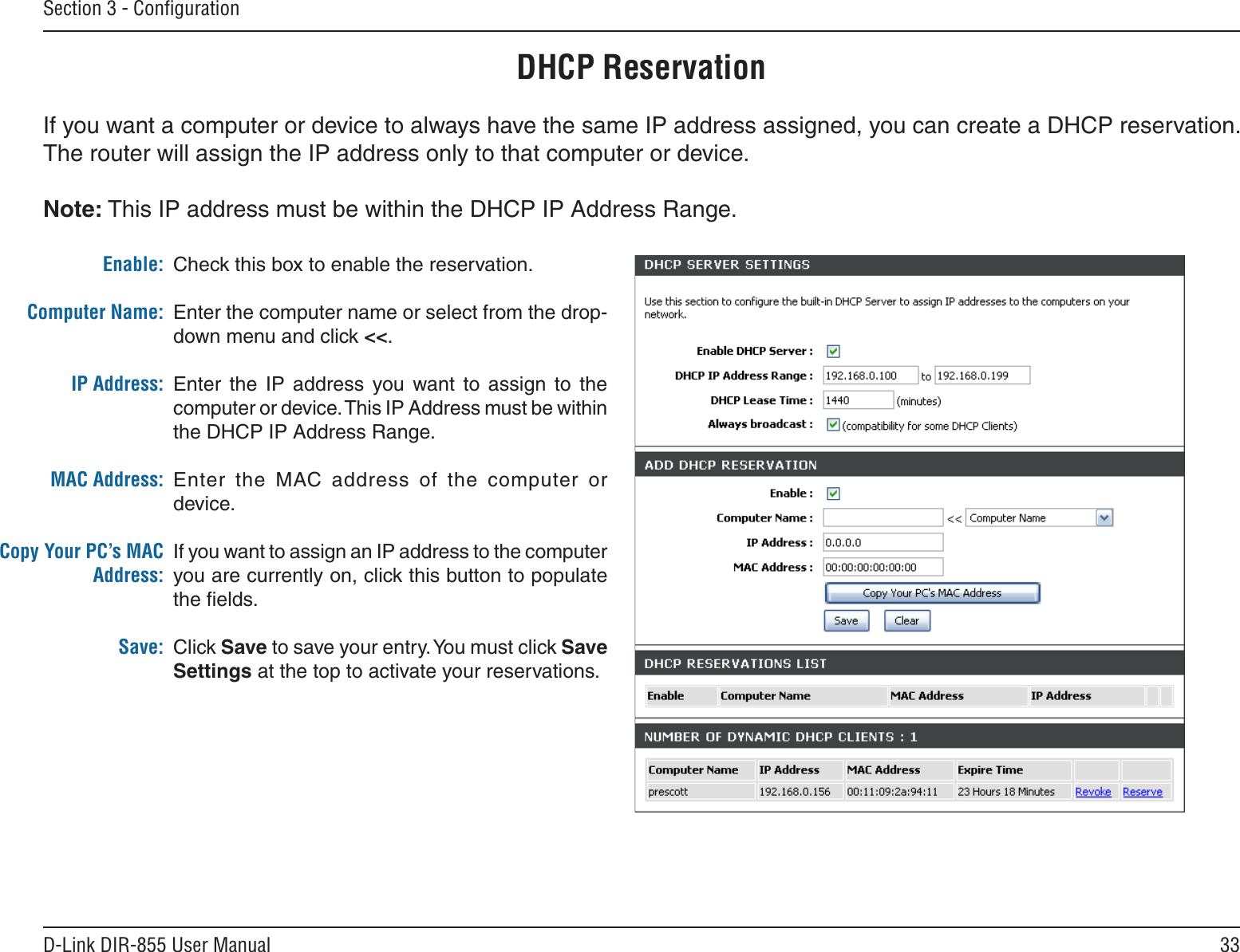 33D-Link DIR-855 User ManualSection 3 - ConﬁgurationDHCP ReservationIf you want a computer or device to always have the same IP address assigned, you can create a DHCP reservation. The router will assign the IP address only to that computer or device. Note: This IP address must be within the DHCP IP Address Range.Check this box to enable the reservation.Enter the computer name or select from the drop-down menu and click &lt;&lt;.Enter  the  IP  address  you  want  to  assign  to  the computer or device. This IP Address must be within the DHCP IP Address Range.Enter  the  MAC address  of  the  computer  or device.If you want to assign an IP address to the computer you are currently on, click this button to populate the ﬁelds. Click Save to save your entry. You must click Save Settings at the top to activate your reservations. Enable:Computer Name:IP Address:MAC Address:Copy Your PC’s MAC Address:Save: