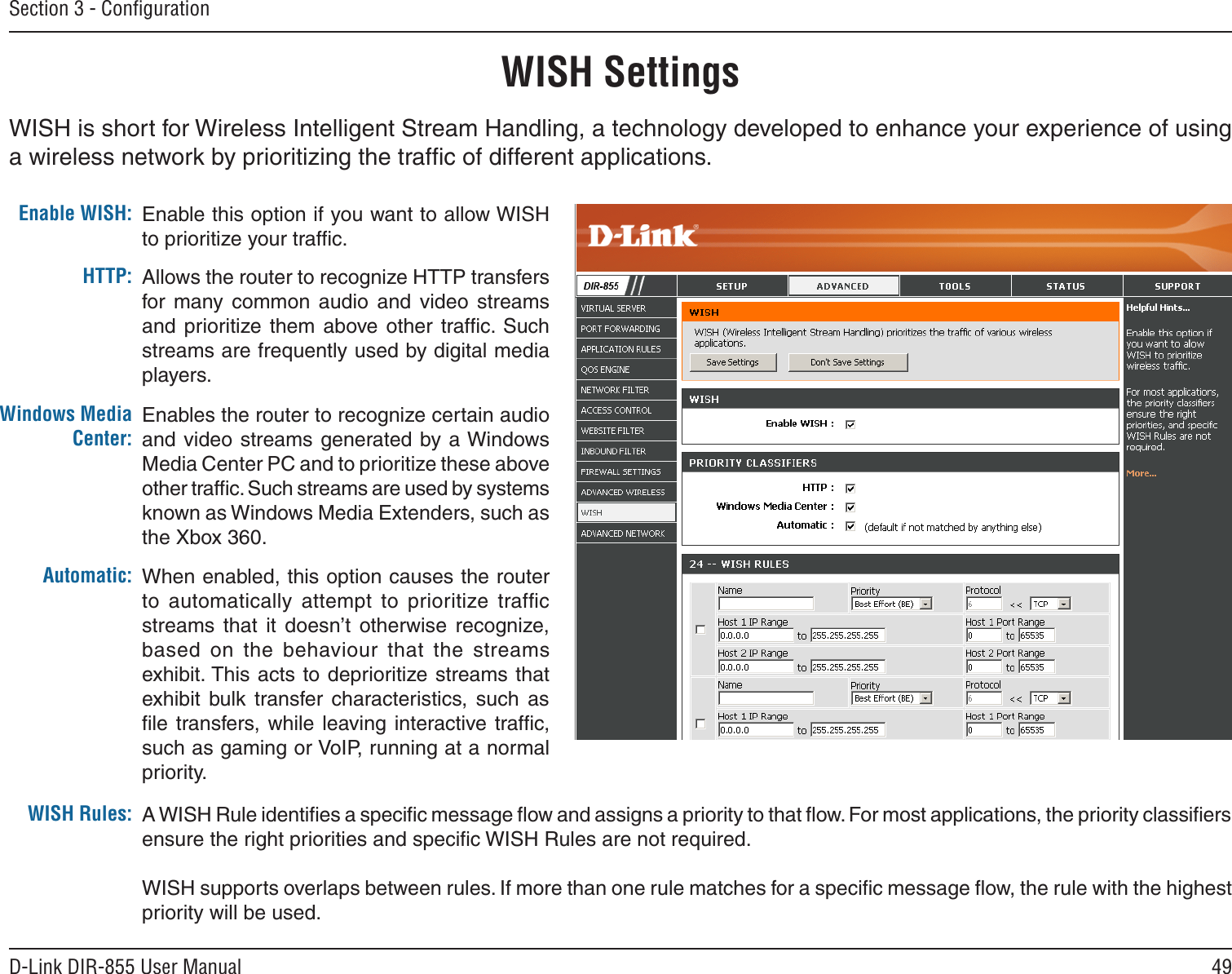 49D-Link DIR-855 User ManualSection 3 - ConﬁgurationWISH SettingsWISH is short for Wireless Intelligent Stream Handling, a technology developed to enhance your experience of using a wireless network by prioritizing the trafﬁc of different applications. Enable this option if you want to allow WISH to prioritize your trafﬁc. Enable WISH:Allows the router to recognize HTTP transfers for  many  common  audio  and  video  streams and  prioritize them  above other  trafﬁc. Such streams are frequently used by digital media players. HTTP:Enables the router to recognize certain audio and video streams generated by a Windows Media Center PC and to prioritize these above other trafﬁc. Such streams are used by systems known as Windows Media Extenders, such as the Xbox 360. Windows Media Center:When enabled, this option causes the router to  automatically  attempt  to  prioritize  trafﬁc streams  that  it  doesn’t  otherwise  recognize, based  on  the  behaviour that  the  streams exhibit. This  acts to deprioritize streams that exhibit  bulk  transfer  characteristics,  such  as ﬁle transfers, while  leaving interactive  trafﬁc, such as gaming or VoIP, running at a normal priority.Automatic:WISH Rules: A WISH Rule identiﬁes a speciﬁc message ﬂow and assigns a priority to that ﬂow. For most applications, the priority classiﬁers ensure the right priorities and speciﬁc WISH Rules are not required. WISH supports overlaps between rules. If more than one rule matches for a speciﬁc message ﬂow, the rule with the highest priority will be used. 