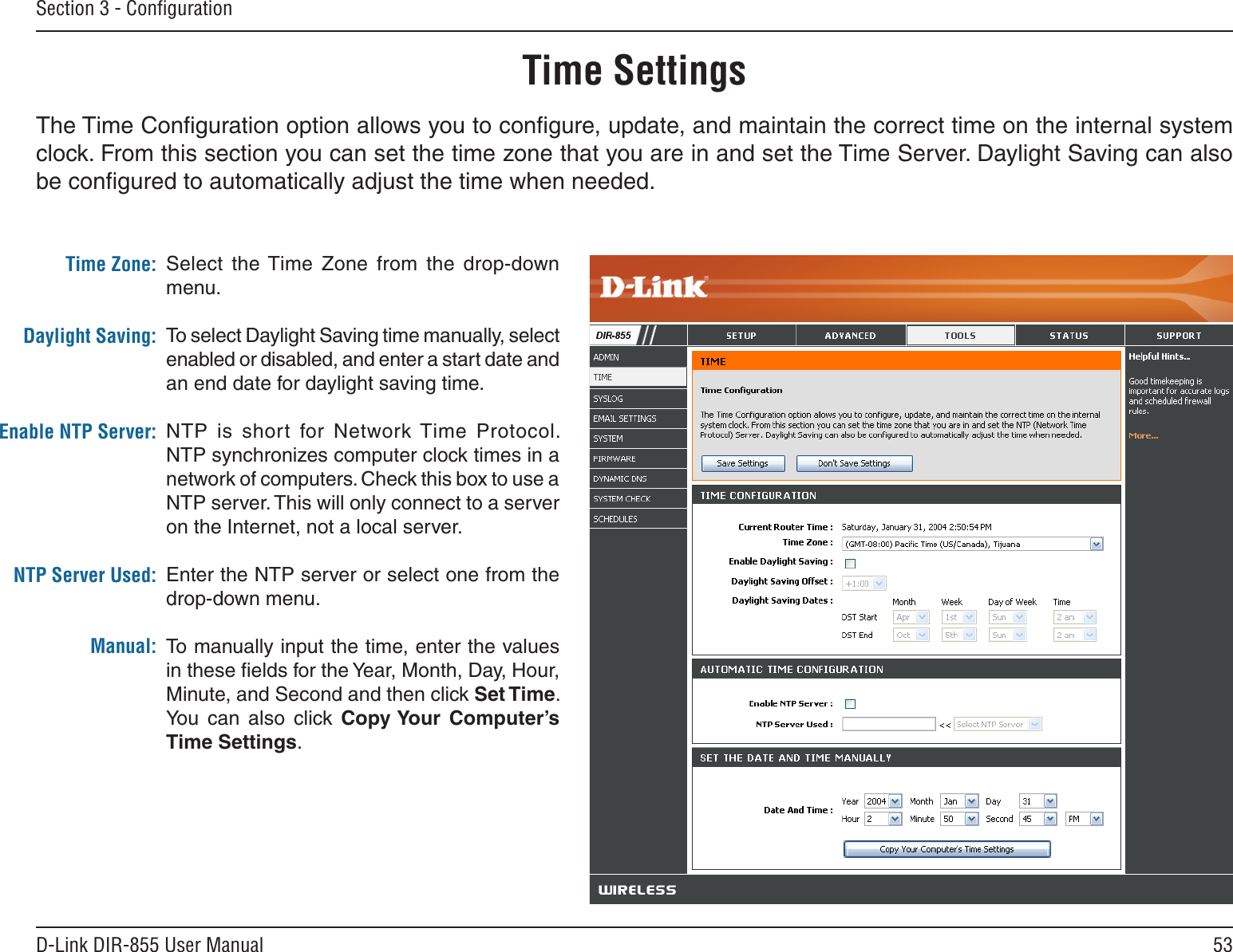 53D-Link DIR-855 User ManualSection 3 - ConﬁgurationTime SettingsSelect  the Time  Zone  from  the  drop-down menu.To select Daylight Saving time manually, select enabled or disabled, and enter a start date and an end date for daylight saving time.NTP  is  short  for  Network Time  Protocol. NTP synchronizes computer clock times in a network of computers. Check this box to use a NTP server. This will only connect to a server on the Internet, not a local server.Enter the NTP server or select one from the drop-down menu.To manually input the time, enter the values in these ﬁelds for the Year, Month, Day, Hour, Minute, and Second and then click Set Time. You  can  also  click  Copy Your  Computer’s Time Settings.Time Zone:Daylight Saving:Enable NTP Server:NTP Server Used:Manual:The Time Conﬁguration option allows you to conﬁgure, update, and maintain the correct time on the internal system clock. From this section you can set the time zone that you are in and set the Time Server. Daylight Saving can also be conﬁgured to automatically adjust the time when needed.