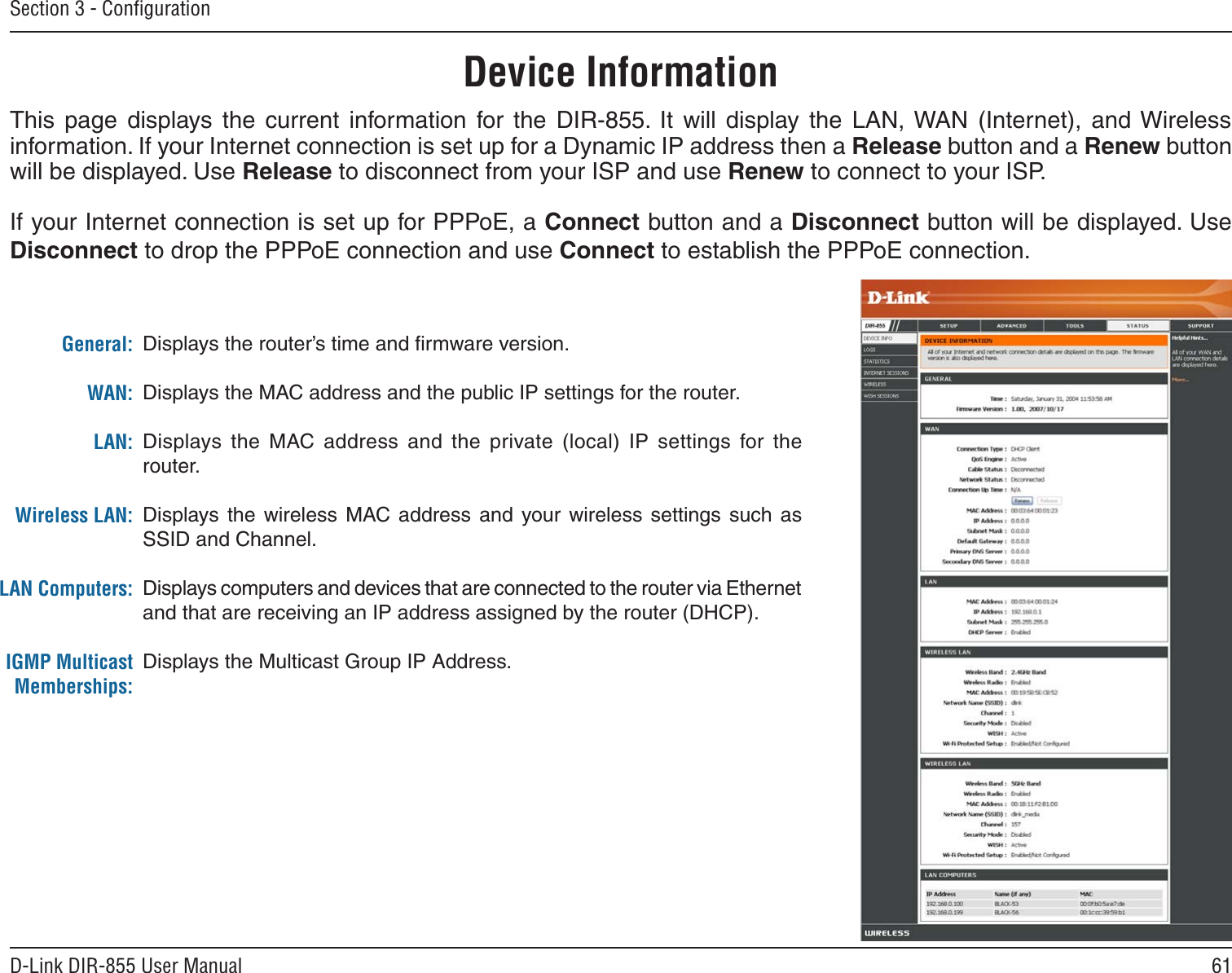 61D-Link DIR-855 User ManualSection 3 - ConﬁgurationThis  page  displays  the  current  information  for  the  DIR-855.  It  will  display  the  LAN, WAN  (Internet),  and Wireless information. If your Internet connection is set up for a Dynamic IP address then a Release button and a Renew button will be displayed. Use Release to disconnect from your ISP and use Renew to connect to your ISP. If your Internet connection is set up for PPPoE, a Connect button and a Disconnect button will be displayed. Use Disconnect to drop the PPPoE connection and use Connect to establish the PPPoE connection.Displays the router’s time and ﬁrmware version.Displays the MAC address and the public IP settings for the router.Displays  the  MAC  address  and  the  private  (local)  IP  settings  for  the router.Displays  the  wireless  MAC  address  and  your wireless  settings  such  as SSID and Channel.Displays computers and devices that are connected to the router via Ethernet and that are receiving an IP address assigned by the router (DHCP). Displays the Multicast Group IP Address.General:WAN:LAN:Wireless LAN:LAN Computers:IGMP Multicast Memberships:Device Information