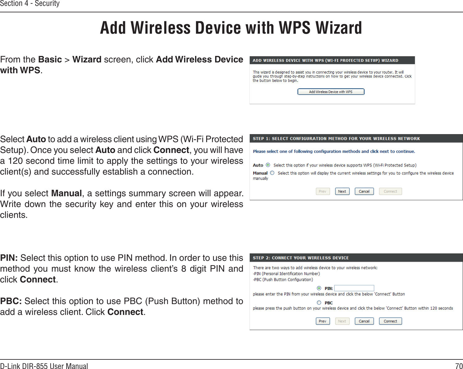 70D-Link DIR-855 User ManualSection 4 - SecurityFrom the Basic &gt; Wizard screen, click Add Wireless Device with WPS.Add Wireless Device with WPS WizardPIN: Select this option to use PIN method. In order to use this method you must know the  wireless  client’s 8 digit PIN and click Connect.PBC: Select this option to use PBC (Push Button) method to add a wireless client. Click Connect.Select Auto to add a wireless client using WPS (Wi-Fi Protected Setup). Once you select Auto and click Connect, you will have a 120 second time limit to apply the settings to your wireless client(s) and successfully establish a connection. If you select Manual, a settings summary screen will appear. Write down the security key and enter this on your wireless clients. 