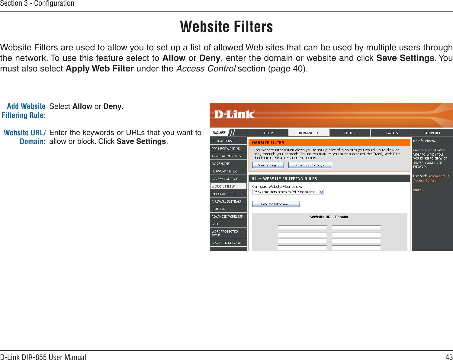43D-Link DIR-855 User ManualSection 3 - ConﬁgurationAdd Website Filtering Rule:Website URL/Domain:Website FiltersSelect Allow or Deny.Enter the keywords or URLs that you want to allow or block. Click Save Settings.Website Filters are used to allow you to set up a list of allowed Web sites that can be used by multiple users through the network. To use this feature select to Allow or Deny, enter the domain or website and click Save Settings. You must also select Apply Web Filter under the Access Control section (page 40).