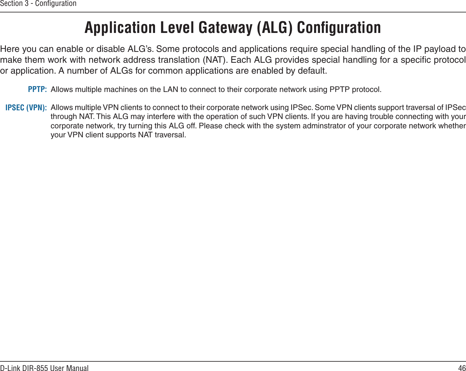 46D-Link DIR-855 User ManualSection 3 - ConﬁgurationApplication Level Gateway (ALG) ConﬁgurationHere you can enable or disable ALG’s. Some protocols and applications require special handling of the IP payload to make them work with network address translation (NAT). Each ALG provides special handling for a speciﬁc protocol or application. A number of ALGs for common applications are enabled by default.Allows multiple machines on the LAN to connect to their corporate network using PPTP protocol. Allows multiple VPN clients to connect to their corporate network using IPSec. Some VPN clients support traversal of IPSec through NAT. This ALG may interfere with the operation of such VPN clients. If you are having trouble connecting with your corporate network, try turning this ALG off. Please check with the system adminstrator of your corporate network whether your VPN client supports NAT traversal.PPTP:IPSEC (VPN):