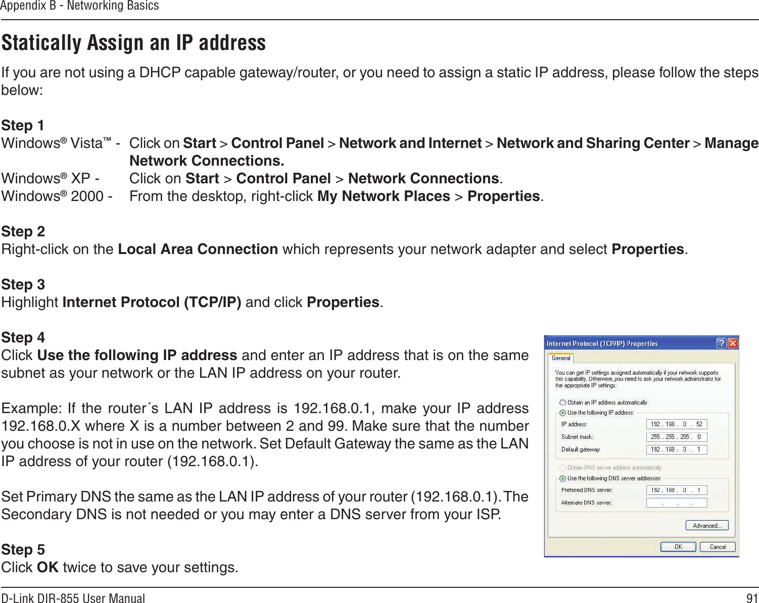 91D-Link DIR-855 User ManualAppendix B - Networking BasicsStatically Assign an IP addressIf you are not using a DHCP capable gateway/router, or you need to assign a static IP address, please follow the steps below:Step 1Windows® Vista™ -  Click on Start &gt; Control Panel &gt; Network and Internet &gt; Network and Sharing Center &gt; Manage Network Connections.Windows® XP -  Click on Start &gt; Control Panel &gt; Network Connections.Windows® 2000 -  From the desktop, right-click My Network Places &gt; Properties.Step 2Right-click on the Local Area Connection which represents your network adapter and select Properties.Step 3Highlight Internet Protocol (TCP/IP) and click Properties.Step 4Click Use the following IP address and enter an IP address that is on the same subnet as your network or the LAN IP address on your router. Example:  If the router´s LAN  IP  address  is 192.168.0.1, make  your IP address 192.168.0.X where X is a number between 2 and 99. Make sure that the number you choose is not in use on the network. Set Default Gateway the same as the LAN IP address of your router (192.168.0.1). Set Primary DNS the same as the LAN IP address of your router (192.168.0.1). The Secondary DNS is not needed or you may enter a DNS server from your ISP.Step 5Click OK twice to save your settings.