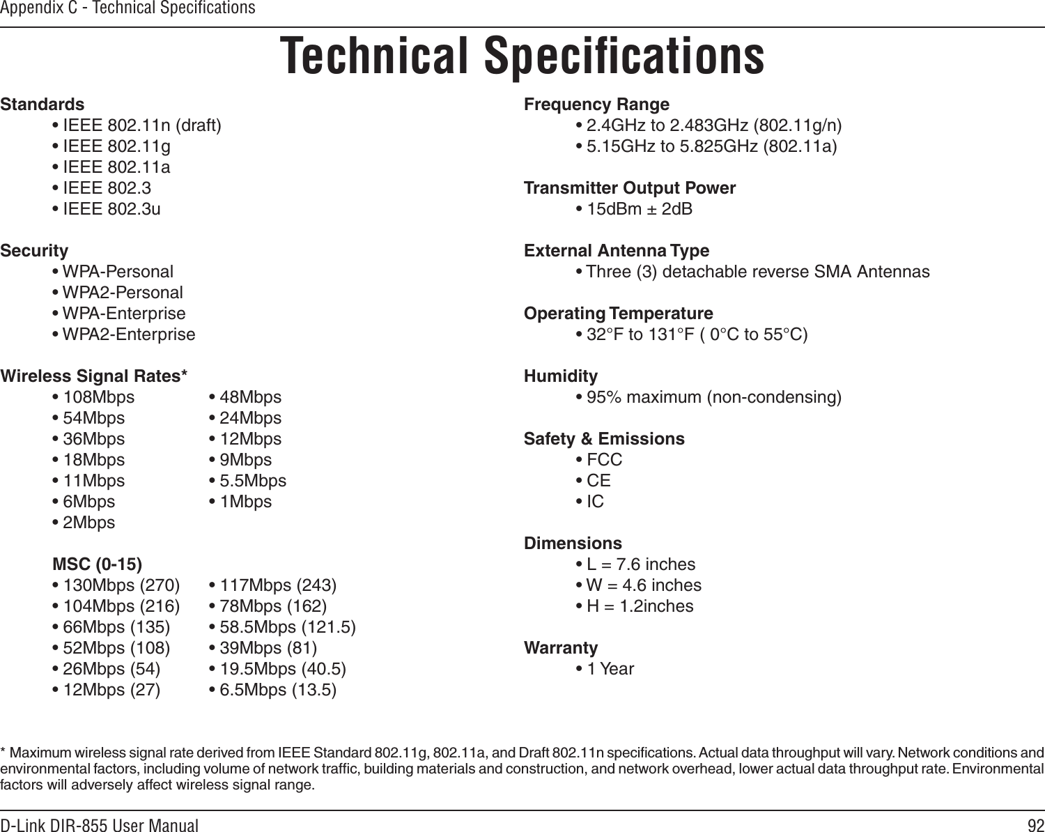 92D-Link DIR-855 User ManualAppendix C - Technical SpeciﬁcationsTechnical SpeciﬁcationsStandards  • IEEE 802.11n (draft)  • IEEE 802.11g  • IEEE 802.11a  • IEEE 802.3  • IEEE 802.3uSecurity  • WPA-Personal  • WPA2-Personal  • WPA-Enterprise  • WPA2-Enterprise Wireless Signal Rates* • 108Mbps     • 48Mbps  • 54Mbps     • 24Mbps  • 36Mbps    • 12Mbps  • 18Mbps     • 9Mbps  • 11Mbps     • 5.5Mbps  • 6Mbps     • 1Mbps  • 2Mbps       MSC (0-15)  • 130Mbps (270)  • 117Mbps (243)  • 104Mbps (216)  • 78Mbps (162)  • 66Mbps (135)  • 58.5Mbps (121.5)  • 52Mbps (108)  • 39Mbps (81)  • 26Mbps (54)  • 19.5Mbps (40.5)  • 12Mbps (27)  • 6.5Mbps (13.5) Frequency Range  • 2.4GHz to 2.483GHz (802.11g/n)  • 5.15GHz to 5.825GHz (802.11a)Transmitter Output Power  • 15dBm ± 2dBExternal Antenna Type  • Three (3) detachable reverse SMA AntennasOperating Temperature  • 32°F to 131°F ( 0°C to 55°C)Humidity  • 95% maximum (non-condensing)Safety &amp; Emissions  • FCC    • CE  • ICDimensions  • L = 7.6 inches  • W = 4.6 inches  • H = 1.2inchesWarranty  • 1 Year*  Maximum wireless signal rate derived from IEEE Standard 802.11g, 802.11a, and Draft 802.11n speciﬁcations. Actual data throughput will vary. Network conditions and environmental factors, including volume of network trafﬁc, building materials and construction, and network overhead, lower actual data throughput rate. Environmental factors will adversely affect wireless signal range.