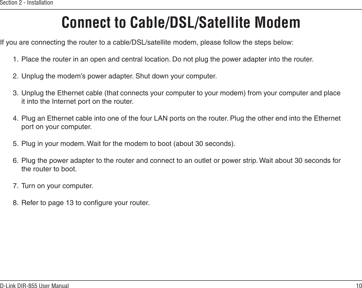 10D-Link DIR-855 User ManualSection 2 - InstallationIf you are connecting the router to a cable/DSL/satellite modem, please follow the steps below:1.  Place the router in an open and central location. Do not plug the power adapter into the router.2.  Unplug the modem’s power adapter. Shut down your computer.3.  Unplug the Ethernet cable (that connects your computer to your modem) from your computer and place it into the Internet port on the router.4.  Plug an Ethernet cable into one of the four LAN ports on the router. Plug the other end into the Ethernet port on your computer.5.  Plug in your modem. Wait for the modem to boot (about 30 seconds).6.  Plug the power adapter to the router and connect to an outlet or power strip. Wait about 30 seconds for the router to boot.7.  Turn on your computer.8.  Refer to page 13 to conﬁgure your router.Connect to Cable/DSL/Satellite Modem