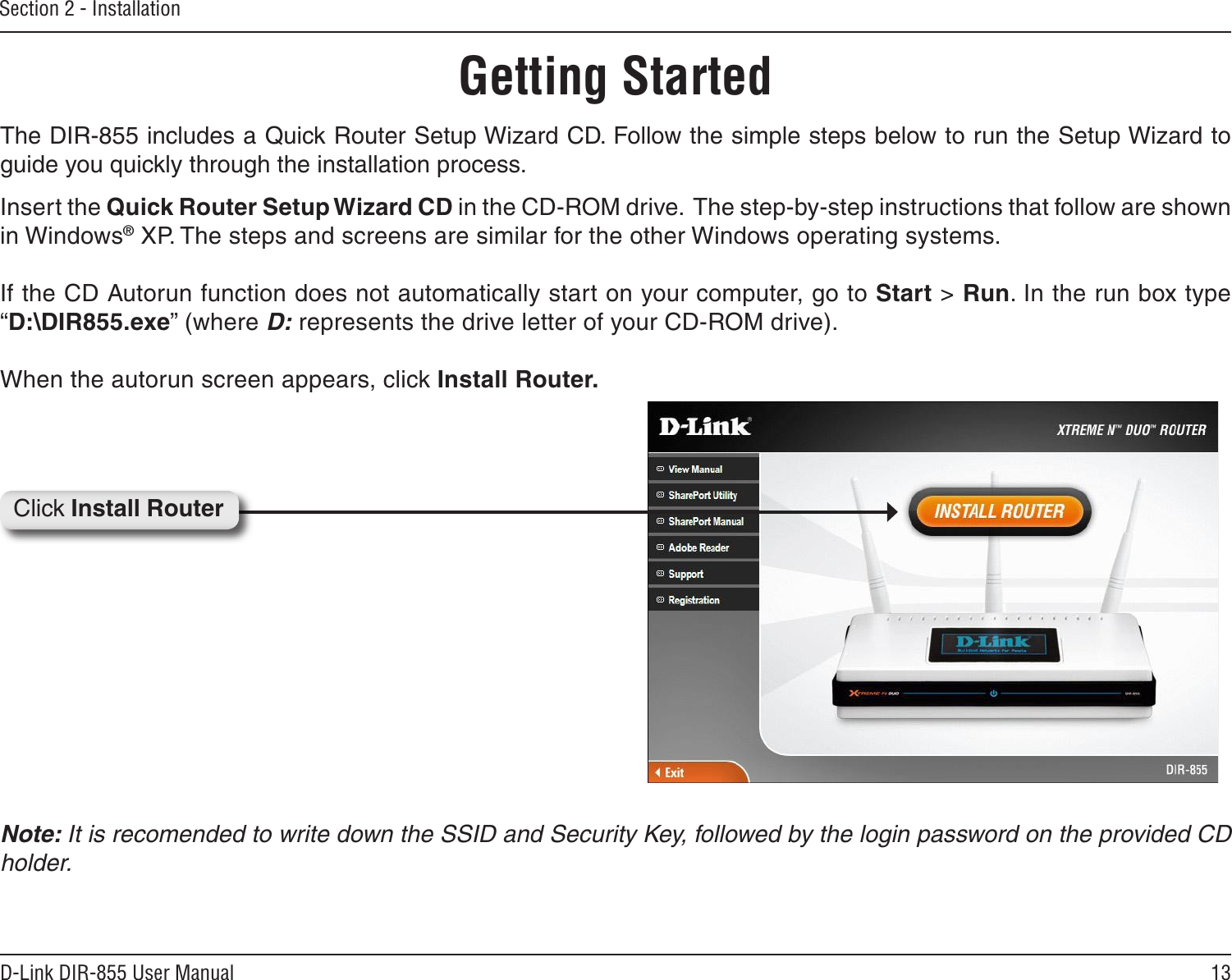 13D-Link DIR-855 User ManualSection 2 - InstallationThe DIR-855 includes a Quick Router Setup Wizard CD. Follow the simple steps below to run the Setup Wizard to guide you quickly through the installation process. Insert the Quick Router Setup Wizard CD in the CD-ROM drive.  The step-by-step instructions that follow are shown in Windows® XP. The steps and screens are similar for the other Windows operating systems.If the CD Autorun function does not automatically start on your computer, go to Start &gt; Run. In the run box type “D:\DIR855.exe” (where D: represents the drive letter of your CD-ROM drive).When the autorun screen appears, click Install Router.Getting StartedNote: It is recomended to write down the SSID and Security Key, followed by the login password on the provided CD holder.Click Install Router