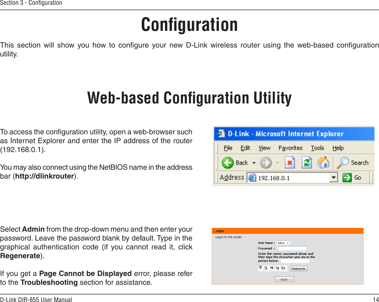 14D-Link DIR-855 User ManualSection 3 - ConﬁgurationConﬁgurationThis  section  will  show  you  how  to  conﬁgure  your  new  D-Link  wireless  router  using  the  web-based  conﬁguration utility.Web-based Conﬁguration UtilityTo access the conﬁguration utility, open a web-browser such as Internet Explorer and enter the IP address of the router (192.168.0.1).You may also connect using the NetBIOS name in the address bar (http://dlinkrouter).Select Admin from the drop-down menu and then enter your password. Leave the password blank by default. Type in the graphical  authentication  code  (if  you  cannot  read  it,  click Regenerate).If you get a Page Cannot be Displayed error, please refer to the Troubleshooting section for assistance.