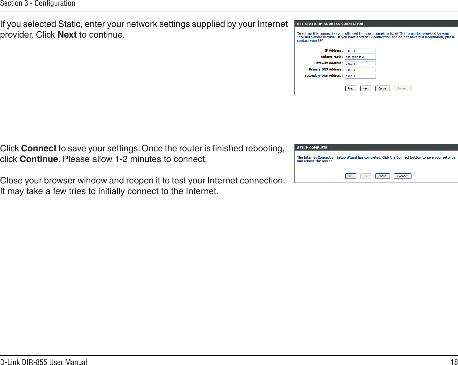 18D-Link DIR-855 User ManualSection 3 - ConﬁgurationIf you selected Static, enter your network settings supplied by your Internet provider. Click Next to continue.Click Connect to save your settings. Once the router is ﬁnished rebooting, click Continue. Please allow 1-2 minutes to connect. Close your browser window and reopen it to test your Internet connection. It may take a few tries to initially connect to the Internet.
