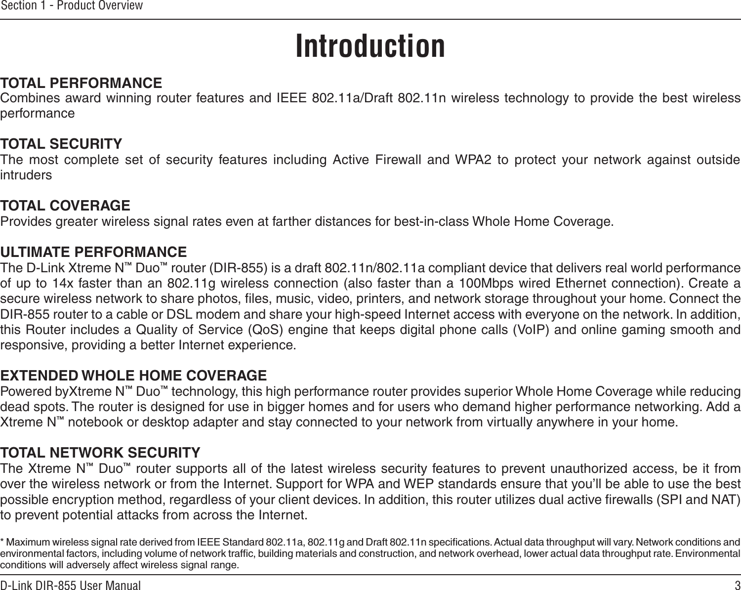 3D-Link DIR-855 User ManualSection 1 - Product OverviewIntroductionTOTAL PERFORMANCECombines award winning router features and IEEE 802.11a/Draft 802.11n wireless technology to provide the best wireless performanceTOTAL SECURITYThe  most  complete  set  of  security  features  including  Active  Firewall  and WPA2  to  protect  your  network  against  outside intrudersTOTAL COVERAGEProvides greater wireless signal rates even at farther distances for best-in-class Whole Home Coverage.ULTIMATE PERFORMANCEThe D-Link Xtreme N™ Duo™ router (DIR-855) is a draft 802.11n/802.11a compliant device that delivers real world performance of up to 14x faster than an 802.11g wireless connection (also faster than a 100Mbps wired Ethernet connection). Create a secure wireless network to share photos, ﬁles, music, video, printers, and network storage throughout your home. Connect the DIR-855 router to a cable or DSL modem and share your high-speed Internet access with everyone on the network. In addition, this Router includes a Quality of Service (QoS) engine that keeps digital phone calls (VoIP) and online gaming smooth and responsive, providing a better Internet experience.EXTENDED WHOLE HOME COVERAGEPowered byXtreme N™ Duo™ technology, this high performance router provides superior Whole Home Coverage while reducing dead spots. The router is designed for use in bigger homes and for users who demand higher performance networking. Add a Xtreme N™ notebook or desktop adapter and stay connected to your network from virtually anywhere in your home.TOTAL NETWORK SECURITYThe Xtreme N™ Duo™ router supports all of the latest wireless security features to prevent unauthorized access, be it from over the wireless network or from the Internet. Support for WPA and WEP standards ensure that you’ll be able to use the best possible encryption method, regardless of your client devices. In addition, this router utilizes dual active ﬁrewalls (SPI and NAT) to prevent potential attacks from across the Internet.* Maximum wireless signal rate derived from IEEE Standard 802.11a, 802.11g and Draft 802.11n speciﬁcations. Actual data throughput will vary. Network conditions and environmental factors, including volume of network trafﬁc, building materials and construction, and network overhead, lower actual data throughput rate. Environmental conditions will adversely affect wireless signal range.