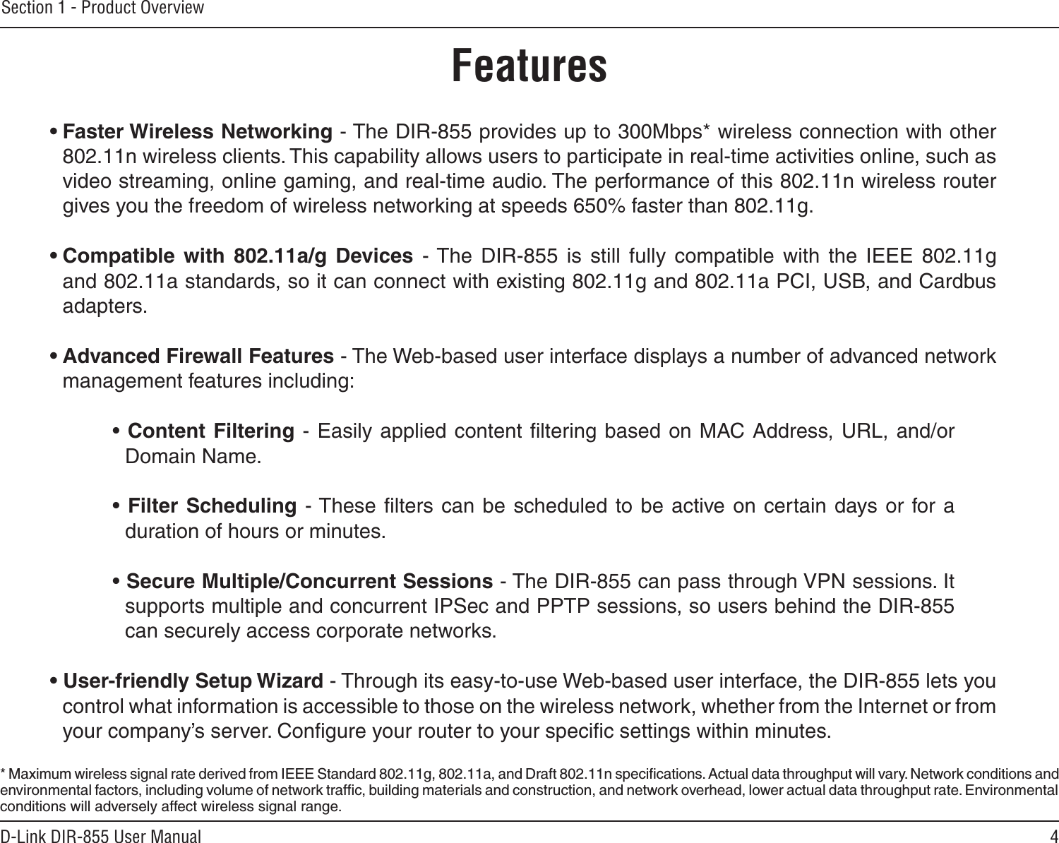 4D-Link DIR-855 User ManualSection 1 - Product Overview• Faster Wireless Networking - The DIR-855 provides up to 300Mbps* wireless connection with other 802.11n wireless clients. This capability allows users to participate in real-time activities online, such as video streaming, online gaming, and real-time audio. The performance of this 802.11n wireless router gives you the freedom of wireless networking at speeds 650% faster than 802.11g.• Compatible  with  802.11a/g  Devices  - The  DIR-855  is  still  fully  compatible  with  the  IEEE  802.11g and 802.11a standards, so it can connect with existing 802.11g and 802.11a PCI, USB, and Cardbus adapters.• Advanced Firewall Features - The Web-based user interface displays a number of advanced network management features including: • Content  Filtering - Easily applied content ﬁltering  based on MAC Address, URL, and/or Domain Name.• Filter Scheduling - These  ﬁlters can  be scheduled  to be active  on certain  days or  for a duration of hours or minutes.• Secure Multiple/Concurrent Sessions - The DIR-855 can pass through VPN sessions. It supports multiple and concurrent IPSec and PPTP sessions, so users behind the DIR-855 can securely access corporate networks.• User-friendly Setup Wizard - Through its easy-to-use Web-based user interface, the DIR-855 lets you control what information is accessible to those on the wireless network, whether from the Internet or from your company’s server. Conﬁgure your router to your speciﬁc settings within minutes.* Maximum wireless signal rate derived from IEEE Standard 802.11g, 802.11a, and Draft 802.11n speciﬁcations. Actual data throughput will vary. Network conditions and environmental factors, including volume of network trafﬁc, building materials and construction, and network overhead, lower actual data throughput rate. Environmental conditions will adversely affect wireless signal range.Features
