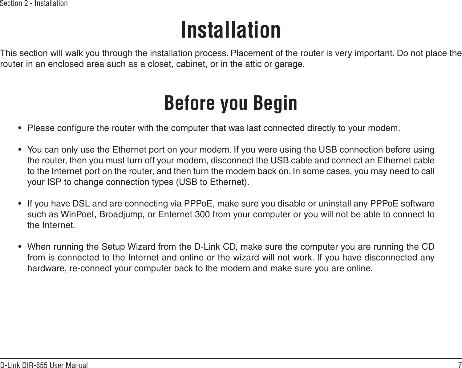 7D-Link DIR-855 User ManualSection 2 - InstallationBefore you BeginInstallationThis section will walk you through the installation process. Placement of the router is very important. Do not place the router in an enclosed area such as a closet, cabinet, or in the attic or garage. •  Please conﬁgure the router with the computer that was last connected directly to your modem.  •  You can only use the Ethernet port on your modem. If you were using the USB connection before using the router, then you must turn off your modem, disconnect the USB cable and connect an Ethernet cable to the Internet port on the router, and then turn the modem back on. In some cases, you may need to call your ISP to change connection types (USB to Ethernet). •  If you have DSL and are connecting via PPPoE, make sure you disable or uninstall any PPPoE software such as WinPoet, Broadjump, or Enternet 300 from your computer or you will not be able to connect to the Internet.•  When running the Setup Wizard from the D-Link CD, make sure the computer you are running the CD from is connected to the Internet and online or the wizard will not work. If you have disconnected any hardware, re-connect your computer back to the modem and make sure you are online.