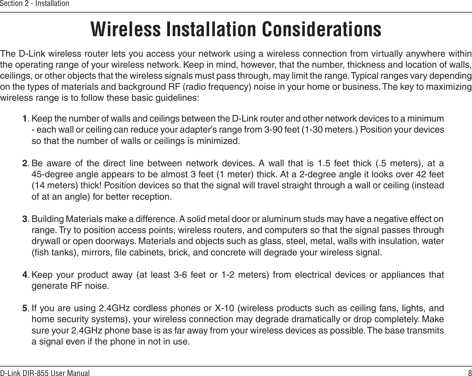 8D-Link DIR-855 User ManualSection 2 - InstallationWireless Installation ConsiderationsThe D-Link wireless router lets you access your network using a wireless connection from virtually anywhere within the operating range of your wireless network. Keep in mind, however, that the number, thickness and location of walls, ceilings, or other objects that the wireless signals must pass through, may limit the range. Typical ranges vary depending on the types of materials and background RF (radio frequency) noise in your home or business. The key to maximizing wireless range is to follow these basic guidelines:1. Keep the number of walls and ceilings between the D-Link router and other network devices to a minimum - each wall or ceiling can reduce your adapter’s range from 3-90 feet (1-30 meters.) Position your devices so that the number of walls or ceilings is minimized.2. Be  aware  of  the  direct  line  between  network  devices.  A  wall  that  is  1.5  feet  thick  (.5  meters),  at  a   45-degree angle appears to be almost 3 feet (1 meter) thick. At a 2-degree angle it looks over 42 feet (14 meters) thick! Position devices so that the signal will travel straight through a wall or ceiling (instead of at an angle) for better reception.3. Building Materials make a difference. A solid metal door or aluminum studs may have a negative effect on range. Try to position access points, wireless routers, and computers so that the signal passes through drywall or open doorways. Materials and objects such as glass, steel, metal, walls with insulation, water (ﬁsh tanks), mirrors, ﬁle cabinets, brick, and concrete will degrade your wireless signal.4. Keep your product  away (at  least  3-6  feet  or  1-2  meters)  from  electrical  devices or  appliances  that generate RF noise.5. If you are using 2.4GHz cordless phones or X-10 (wireless products such as ceiling fans, lights, and home security systems), your wireless connection may degrade dramatically or drop completely. Make sure your 2.4GHz phone base is as far away from your wireless devices as possible. The base transmits a signal even if the phone in not in use.