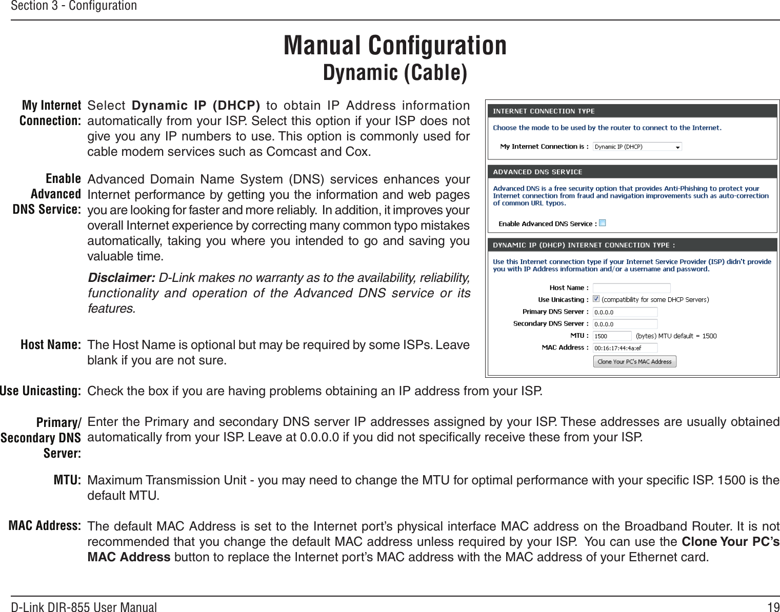 19D-Link DIR-855 User ManualSection 3 - ConﬁgurationManual ConﬁgurationDynamic (Cable)Select  Dynamic  IP  (DHCP)  to  obtain  IP  Address  information automatically from your ISP. Select this option if your ISP does not give you any IP numbers to use. This option is commonly used for cable modem services such as Comcast and Cox.Advanced  Domain  Name  System  (DNS)  services  enhances  your Internet performance by getting you the information and web pages you are looking for faster and more reliably.  In addition, it improves your overall Internet experience by correcting many common typo mistakes automatically, taking you where you  intended to go and saving  you valuable time.Disclaimer: D-Link makes no warranty as to the availability, reliability, functionality  and  operation  of  the  Advanced  DNS  service  or  its features.The Host Name is optional but may be required by some ISPs. Leave blank if you are not sure.Check the box if you are having problems obtaining an IP address from your ISP.Enter the Primary and secondary DNS server IP addresses assigned by your ISP. These addresses are usually obtained automatically from your ISP. Leave at 0.0.0.0 if you did not speciﬁcally receive these from your ISP.Maximum Transmission Unit - you may need to change the MTU for optimal performance with your speciﬁc ISP. 1500 is the default MTU.The default MAC Address is set to the Internet port’s physical interface MAC address on the Broadband Router. It is not recommended that you change the default MAC address unless required by your ISP.  You can use the Clone Your PC’s MAC Address button to replace the Internet port’s MAC address with the MAC address of your Ethernet card.My Internet Connection:Enable Advanced DNS Service:Host Name:MAC Address:Primary/Secondary DNS Server:MTU:Use Unicasting: