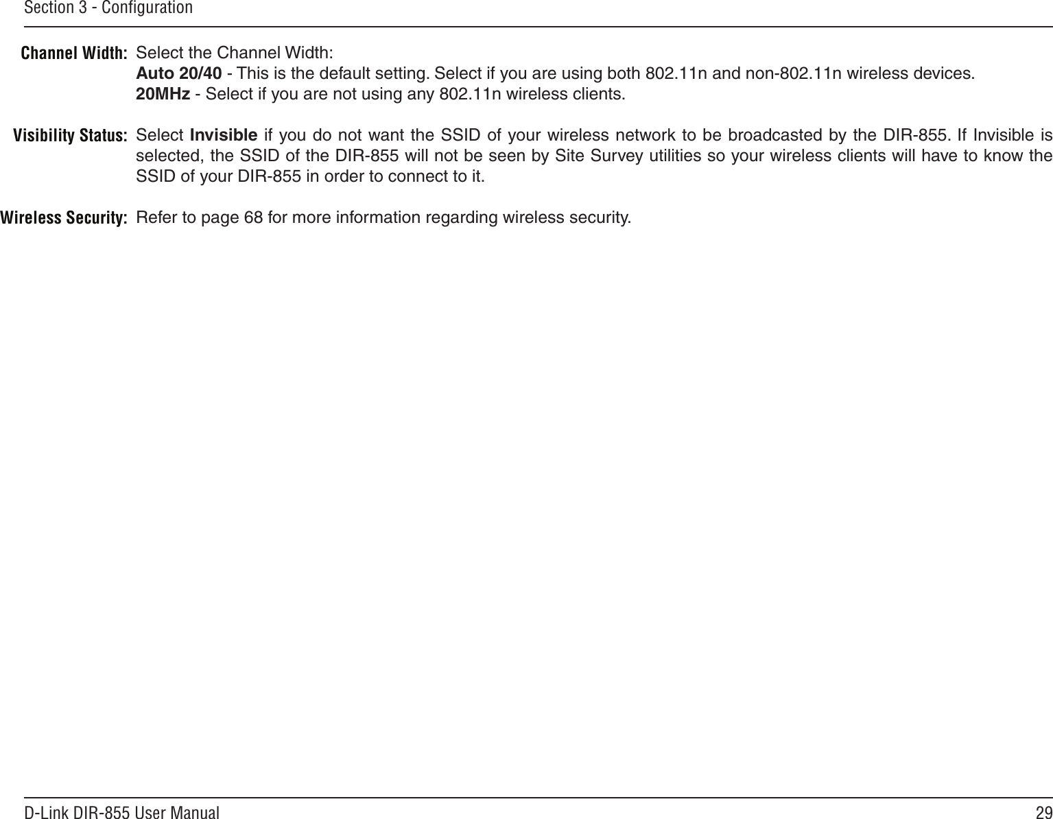 29D-Link DIR-855 User ManualSection 3 - ConﬁgurationSelect the Channel Width:Auto 20/40 - This is the default setting. Select if you are using both 802.11n and non-802.11n wireless devices.20MHz - Select if you are not using any 802.11n wireless clients.Select Invisible if you do not want the SSID of your wireless network to be broadcasted by the DIR-855. If Invisible is selected, the SSID of the DIR-855 will not be seen by Site Survey utilities so your wireless clients will have to know the SSID of your DIR-855 in order to connect to it.Refer to page 68 for more information regarding wireless security.Channel Width:Visibility Status:Wireless Security: