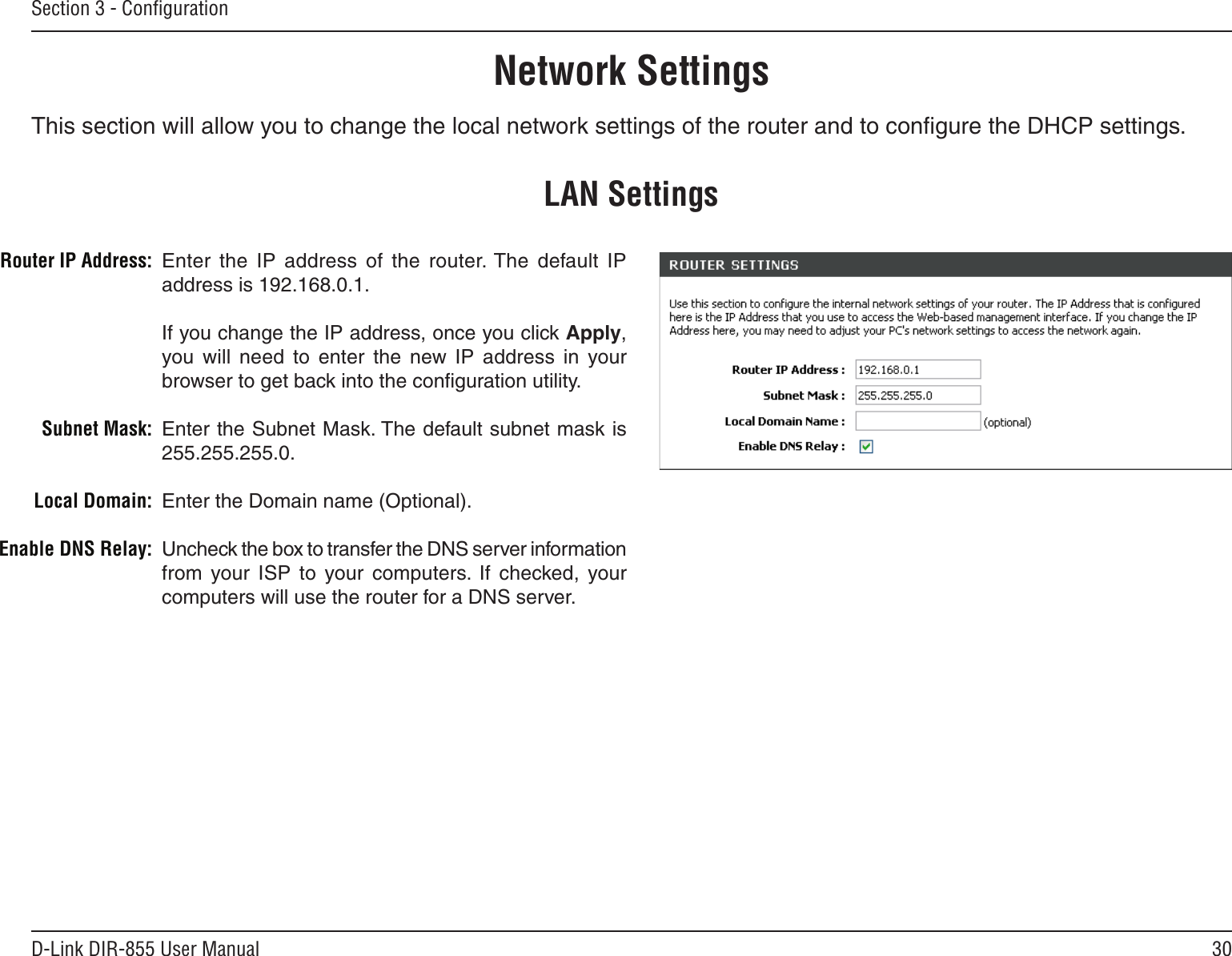 30D-Link DIR-855 User ManualSection 3 - ConﬁgurationThis section will allow you to change the local network settings of the router and to conﬁgure the DHCP settings.Network SettingsEnter  the  IP  address  of  the  router. The  default  IP address is 192.168.0.1.If you change the IP address, once you click Apply, you will  need  to  enter  the  new  IP  address  in  your browser to get back into the conﬁguration utility.Enter the Subnet Mask. The default subnet mask is 255.255.255.0.Enter the Domain name (Optional).Uncheck the box to transfer the DNS server information from  your  ISP  to  your  computers.  If  checked,  your computers will use the router for a DNS server.Router IP Address:Subnet Mask:Local Domain:Enable DNS Relay:LAN Settings