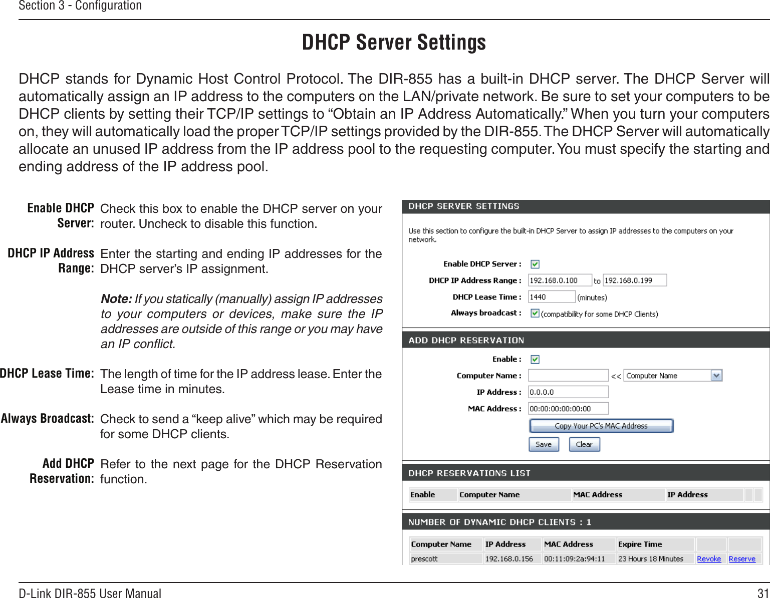 31D-Link DIR-855 User ManualSection 3 - ConﬁgurationCheck this box to enable the DHCP server on your router. Uncheck to disable this function.Enter the starting and ending IP addresses for the DHCP server’s IP assignment.Note: If you statically (manually) assign IP addresses to  your  computers  or  devices,  make  sure  the  IP addresses are outside of this range or you may have an IP conﬂict. The length of time for the IP address lease. Enter the Lease time in minutes.Check to send a “keep alive” which may be required for some DHCP clients.Refer  to  the next  page  for the  DHCP  Reservation function.Enable DHCP Server:DHCP IP Address Range:DHCP Lease Time:Always Broadcast:Add DHCP Reservation:DHCP Server SettingsDHCP stands for Dynamic Host Control Protocol. The DIR-855 has a built-in DHCP server. The DHCP Server will automatically assign an IP address to the computers on the LAN/private network. Be sure to set your computers to be DHCP clients by setting their TCP/IP settings to “Obtain an IP Address Automatically.” When you turn your computers on, they will automatically load the proper TCP/IP settings provided by the DIR-855. The DHCP Server will automatically allocate an unused IP address from the IP address pool to the requesting computer. You must specify the starting and ending address of the IP address pool.