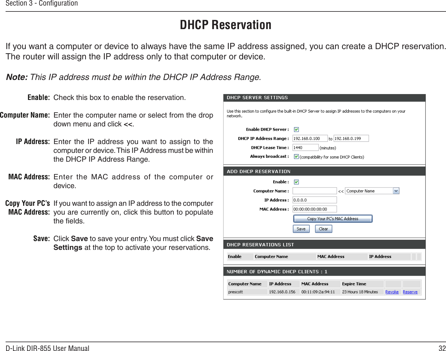 32D-Link DIR-855 User ManualSection 3 - ConﬁgurationDHCP ReservationIf you want a computer or device to always have the same IP address assigned, you can create a DHCP reservation. The router will assign the IP address only to that computer or device. Note: This IP address must be within the DHCP IP Address Range.Check this box to enable the reservation.Enter the computer name or select from the drop down menu and click &lt;&lt;.Enter  the  IP  address  you  want  to  assign  to  the computer or device. This IP Address must be within the DHCP IP Address Range.Enter  the  MAC  address  of  the  computer  or device.If you want to assign an IP address to the computer you are currently on, click this button to populate the ﬁelds. Click Save to save your entry. You must click Save Settings at the top to activate your reservations. Enable:Computer Name:IP Address:MAC Address:Copy Your PC’s MAC Address:Save: