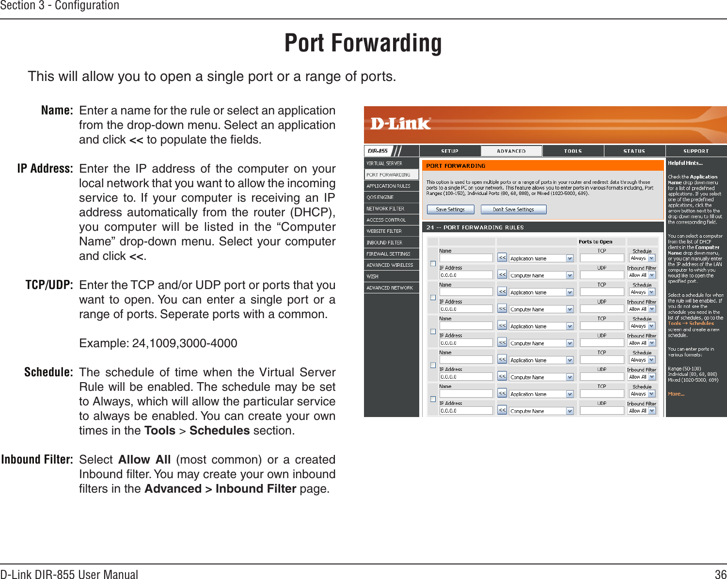 36D-Link DIR-855 User ManualSection 3 - ConﬁgurationThis will allow you to open a single port or a range of ports.Port ForwardingEnter a name for the rule or select an application from the drop-down menu. Select an application and click &lt;&lt; to populate the ﬁelds.Enter  the  IP  address  of  the  computer  on  your local network that you want to allow the incoming service  to.  If  your  computer  is  receiving  an  IP address  automatically  from  the  router  (DHCP), you computer  will  be  listed  in  the  “Computer Name” drop-down menu. Select your computer and click &lt;&lt;. Enter the TCP and/or UDP port or ports that you want to  open. You  can  enter  a  single  port or  a range of ports. Seperate ports with a common.Example: 24,1009,3000-4000The  schedule  of  time  when  the Virtual  Server Rule will be enabled. The schedule may be set to Always, which will allow the particular service to always be enabled. You can create your own times in the Tools &gt; Schedules section.Select  Allow  All  (most  common)  or  a  created Inbound ﬁlter. You may create your own inbound ﬁlters in the Advanced &gt; Inbound Filter page.Name:IP Address:TCP/UDP:Schedule:Inbound Filter: