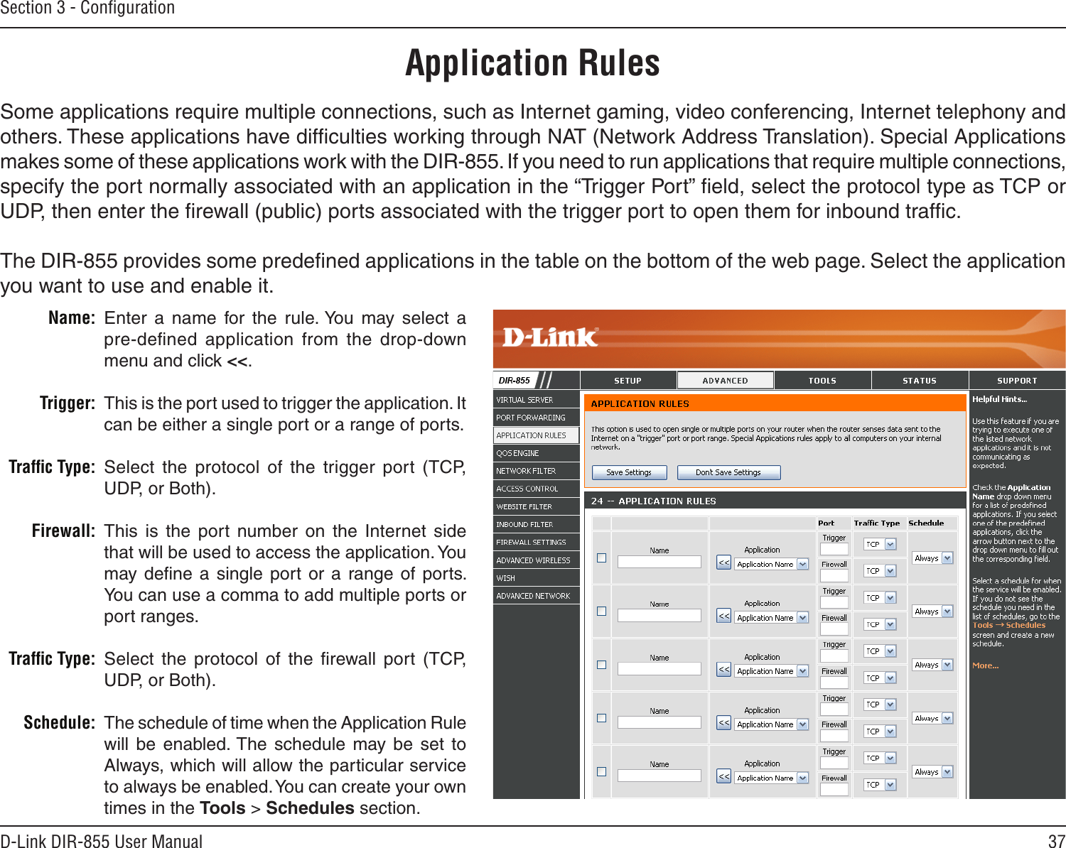 37D-Link DIR-855 User ManualSection 3 - ConﬁgurationEnter  a  name  for  the  rule. You  may  select  a  pre-deﬁned  application  from  the  drop-down menu and click &lt;&lt;.This is the port used to trigger the application. It can be either a single port or a range of ports.Select  the  protocol  of  the  trigger  port  (TCP, UDP, or Both).This  is  the  port  number  on  the  Internet  side that will be used to access the application. You may  deﬁne  a  single  port or  a  range of  ports. You can use a comma to add multiple ports or port ranges.Select  the  protocol  of  the  ﬁrewall  port  (TCP, UDP, or Both).The schedule of time when the Application Rule will  be  enabled. The  schedule  may  be  set  to Always, which will allow the particular service to always be enabled. You can create your own times in the Tools &gt; Schedules section.Name:Trigger:Trafﬁc Type:Firewall:Trafﬁc Type:Schedule:Application RulesSome applications require multiple connections, such as Internet gaming, video conferencing, Internet telephony and others. These applications have difﬁculties working through NAT (Network Address Translation). Special Applications makes some of these applications work with the DIR-855. If you need to run applications that require multiple connections, specify the port normally associated with an application in the “Trigger Port” ﬁeld, select the protocol type as TCP or UDP, then enter the ﬁrewall (public) ports associated with the trigger port to open them for inbound trafﬁc.The DIR-855 provides some predeﬁned applications in the table on the bottom of the web page. Select the application you want to use and enable it.