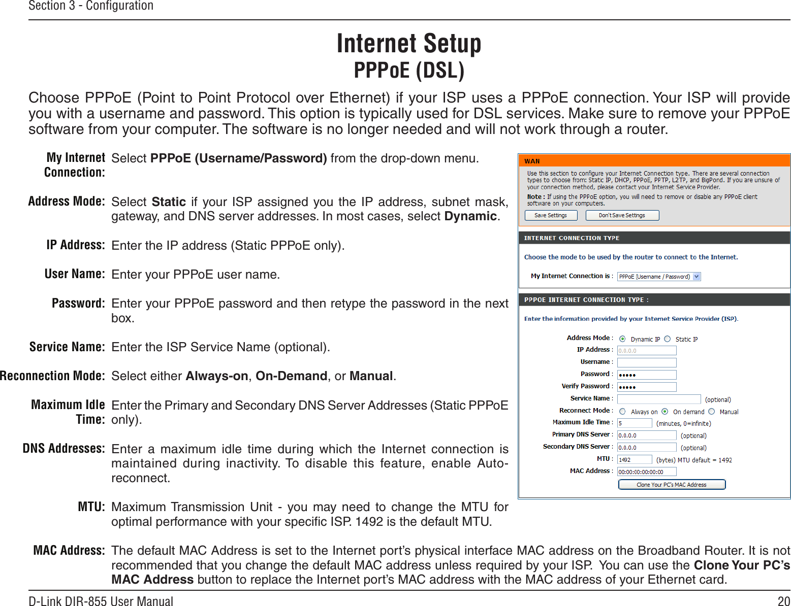 20D-Link DIR-855 User ManualSection 3 - ConﬁgurationSelect PPPoE (Username/Password) from the drop-down menu.Select Static if your ISP  assigned  you the  IP  address,  subnet  mask, gateway, and DNS server addresses. In most cases, select Dynamic.Enter the IP address (Static PPPoE only).Enter your PPPoE user name.Enter your PPPoE password and then retype the password in the next box.Enter the ISP Service Name (optional).Select either Always-on, On-Demand, or Manual.Enter the Primary and Secondary DNS Server Addresses (Static PPPoE only).Enter  a  maximum  idle  time  during  which  the  Internet  connection  is maintained  during  inactivity. To  disable  this  feature,  enable  Auto-reconnect.Maximum Transmission  Unit  -  you  may  need  to  change  the  MTU  for optimal performance with your speciﬁc ISP. 1492 is the default MTU.The default MAC Address is set to the Internet port’s physical interface MAC address on the Broadband Router. It is not recommended that you change the default MAC address unless required by your ISP.  You can use the Clone Your PC’s MAC Address button to replace the Internet port’s MAC address with the MAC address of your Ethernet card.My Internet Connection:Address Mode:IP Address:User Name:Password:Service Name:Reconnection Mode:Maximum Idle Time:DNS Addresses:MTU:MAC Address:Internet SetupPPPoE (DSL)Choose PPPoE (Point to Point Protocol over Ethernet) if your ISP uses a PPPoE connection. Your ISP will provide you with a username and password. This option is typically used for DSL services. Make sure to remove your PPPoE software from your computer. The software is no longer needed and will not work through a router.