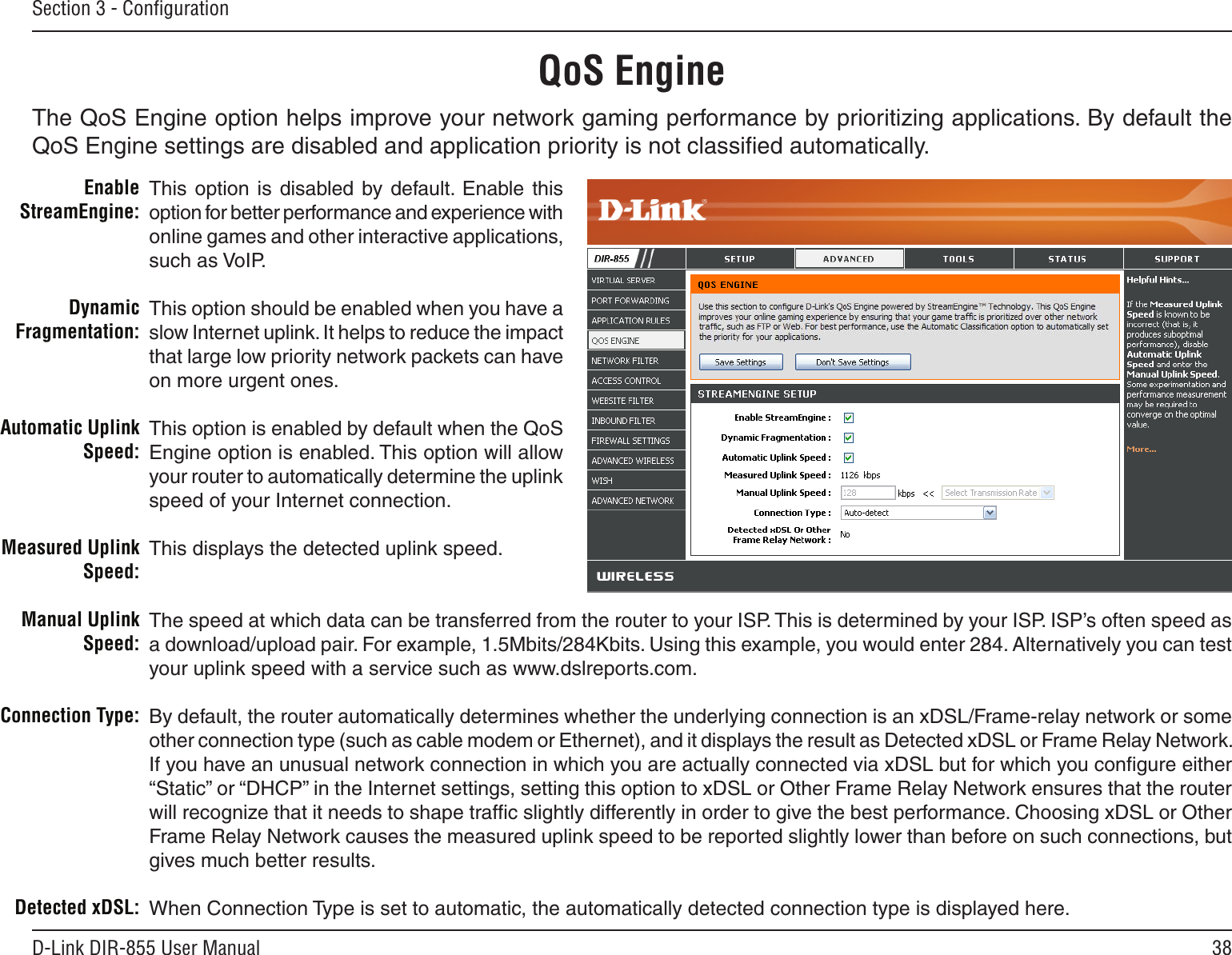 38D-Link DIR-855 User ManualSection 3 - ConﬁgurationQoS EngineThis  option  is  disabled  by default.  Enable this option for better performance and experience with online games and other interactive applications, such as VoIP.This option should be enabled when you have a slow Internet uplink. It helps to reduce the impact that large low priority network packets can have on more urgent ones.This option is enabled by default when the QoS Engine option is enabled. This option will allow your router to automatically determine the uplink speed of your Internet connection.This displays the detected uplink speed.The speed at which data can be transferred from the router to your ISP. This is determined by your ISP. ISP’s often speed as a download/upload pair. For example, 1.5Mbits/284Kbits. Using this example, you would enter 284. Alternatively you can test your uplink speed with a service such as www.dslreports.com.By default, the router automatically determines whether the underlying connection is an xDSL/Frame-relay network or some other connection type (such as cable modem or Ethernet), and it displays the result as Detected xDSL or Frame Relay Network. If you have an unusual network connection in which you are actually connected via xDSL but for which you conﬁgure either “Static” or “DHCP” in the Internet settings, setting this option to xDSL or Other Frame Relay Network ensures that the router will recognize that it needs to shape trafﬁc slightly differently in order to give the best performance. Choosing xDSL or Other Frame Relay Network causes the measured uplink speed to be reported slightly lower than before on such connections, but gives much better results. When Connection Type is set to automatic, the automatically detected connection type is displayed here.Enable StreamEngine:Dynamic Fragmentation:Automatic Uplink Speed:Measured Uplink Speed:Manual Uplink Speed:Connection Type:Detected xDSL:The QoS Engine option helps improve your network gaming performance by prioritizing applications. By default the QoS Engine settings are disabled and application priority is not classiﬁed automatically.