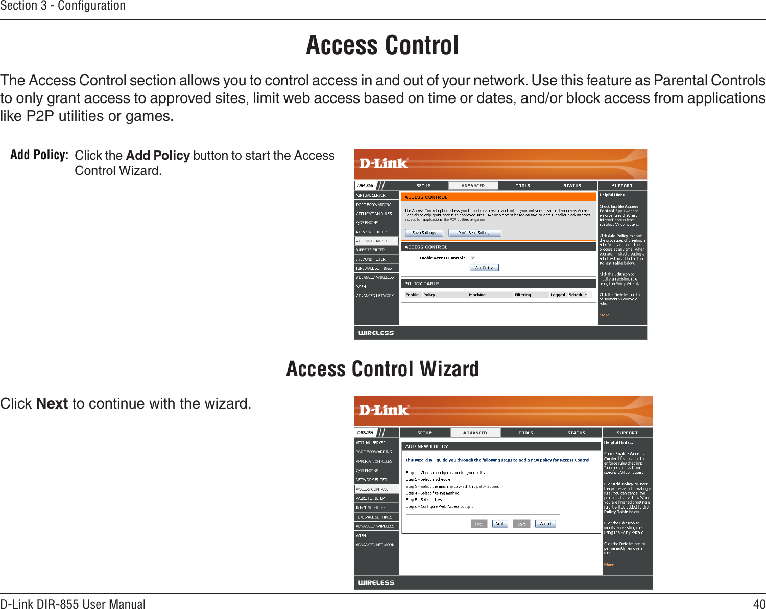 40D-Link DIR-855 User ManualSection 3 - ConﬁgurationAccess ControlClick the Add Policy button to start the Access Control Wizard. Add Policy:The Access Control section allows you to control access in and out of your network. Use this feature as Parental Controls to only grant access to approved sites, limit web access based on time or dates, and/or block access from applications like P2P utilities or games.Click Next to continue with the wizard.Access Control Wizard