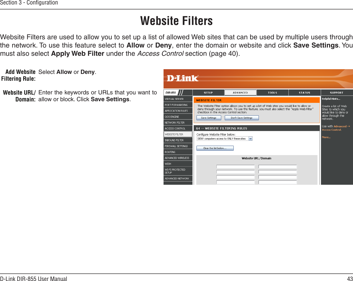 43D-Link DIR-855 User ManualSection 3 - ConﬁgurationAdd Website Filtering Rule:Website URL/Domain:Website FiltersSelect Allow or Deny.Enter the keywords or URLs that you want to allow or block. Click Save Settings.Website Filters are used to allow you to set up a list of allowed Web sites that can be used by multiple users through the network. To use this feature select to Allow or Deny, enter the domain or website and click Save Settings. You must also select Apply Web Filter under the Access Control section (page 40).