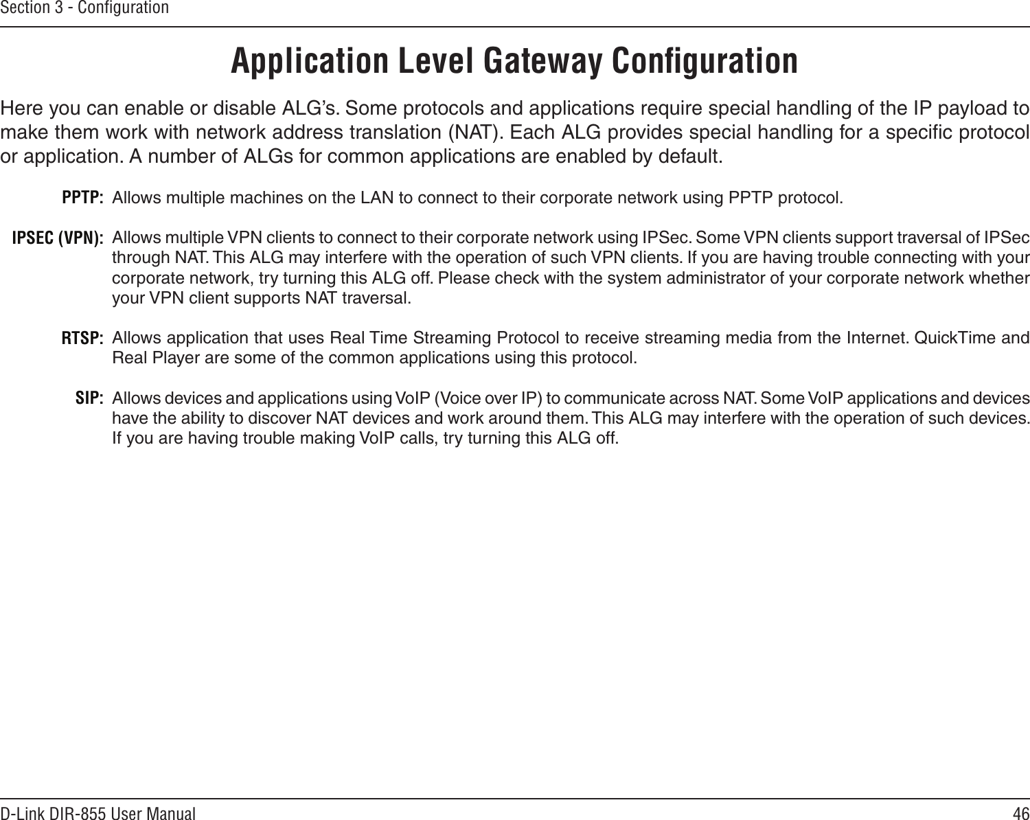 46D-Link DIR-855 User ManualSection 3 - ConﬁgurationApplication Level Gateway ConﬁgurationHere you can enable or disable ALG’s. Some protocols and applications require special handling of the IP payload to make them work with network address translation (NAT). Each ALG provides special handling for a speciﬁc protocol or application. A number of ALGs for common applications are enabled by default.Allows multiple machines on the LAN to connect to their corporate network using PPTP protocol. Allows multiple VPN clients to connect to their corporate network using IPSec. Some VPN clients support traversal of IPSec through NAT. This ALG may interfere with the operation of such VPN clients. If you are having trouble connecting with your corporate network, try turning this ALG off. Please check with the system administrator of your corporate network whether your VPN client supports NAT traversal.Allows application that uses Real Time Streaming Protocol to receive streaming media from the Internet. QuickTime and Real Player are some of the common applications using this protocol.Allows devices and applications using VoIP (Voice over IP) to communicate across NAT. Some VoIP applications and devices have the ability to discover NAT devices and work around them. This ALG may interfere with the operation of such devices. If you are having trouble making VoIP calls, try turning this ALG off.PPTP:IPSEC (VPN):RTSP:SIP: