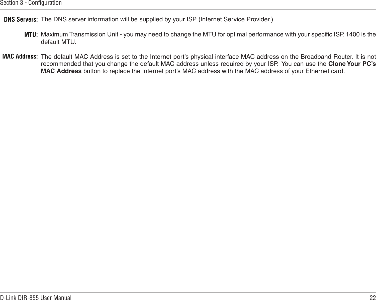 22D-Link DIR-855 User ManualSection 3 - ConﬁgurationThe DNS server information will be supplied by your ISP (Internet Service Provider.)Maximum Transmission Unit - you may need to change the MTU for optimal performance with your speciﬁc ISP. 1400 is the default MTU.The default MAC Address is set to the Internet port’s physical interface MAC address on the Broadband Router. It is not recommended that you change the default MAC address unless required by your ISP.  You can use the Clone Your PC’s MAC Address button to replace the Internet port’s MAC address with the MAC address of your Ethernet card.DNS Servers:MTU:MAC Address: