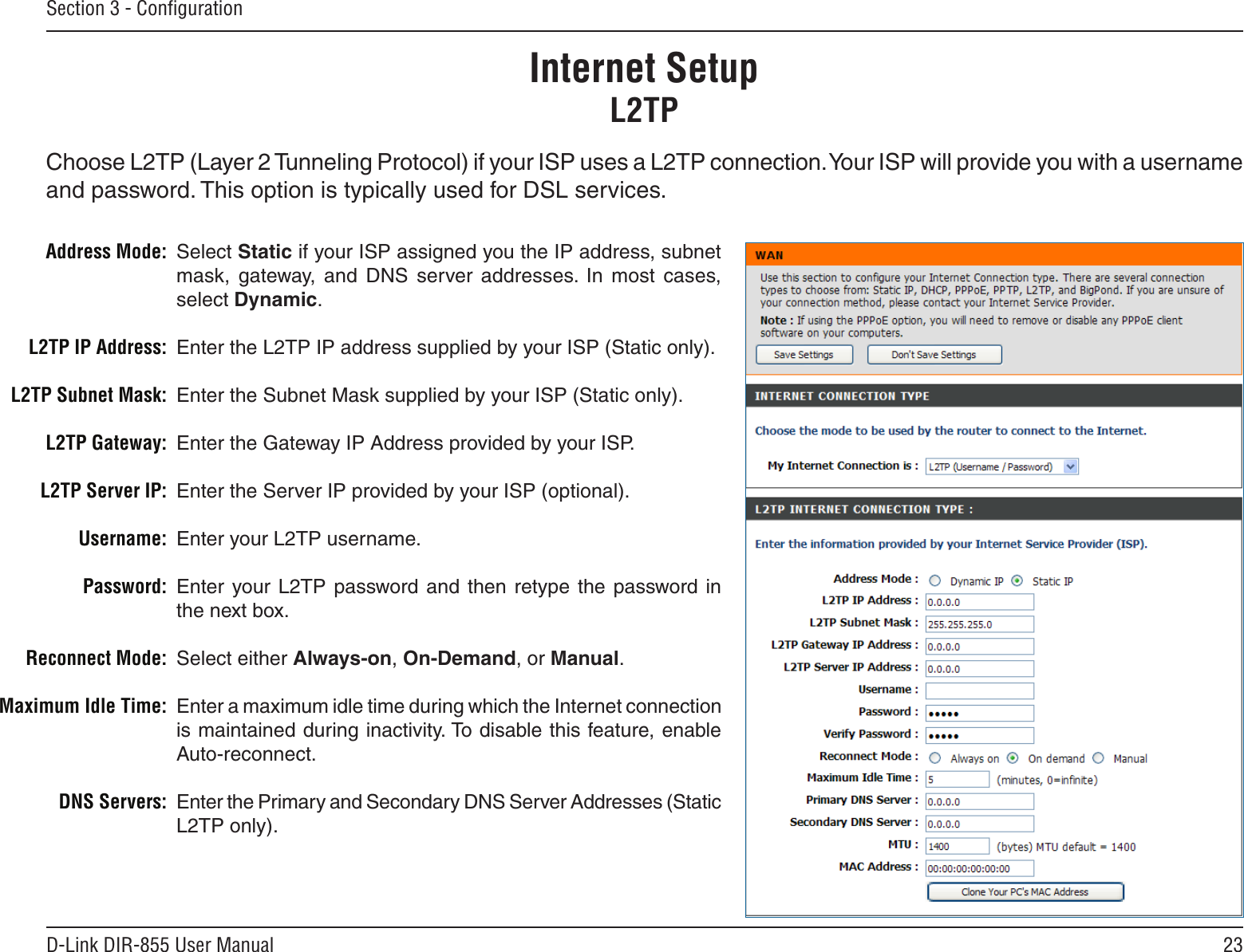 23D-Link DIR-855 User ManualSection 3 - ConﬁgurationSelect Static if your ISP assigned you the IP address, subnet mask,  gateway,  and  DNS  server  addresses.  In  most  cases, select Dynamic.Enter the L2TP IP address supplied by your ISP (Static only).Enter the Subnet Mask supplied by your ISP (Static only).Enter the Gateway IP Address provided by your ISP.Enter the Server IP provided by your ISP (optional).Enter your L2TP username.Enter your L2TP  password  and  then  retype  the  password in the next box.Select either Always-on, On-Demand, or Manual.Enter a maximum idle time during which the Internet connection is maintained during inactivity. To disable this feature, enable Auto-reconnect.Enter the Primary and Secondary DNS Server Addresses (Static L2TP only).Address Mode:L2TP IP Address:L2TP Subnet Mask:L2TP Gateway:L2TP Server IP:Username:Password:Reconnect Mode:Maximum Idle Time: DNS Servers:Internet SetupL2TPChoose L2TP (Layer 2 Tunneling Protocol) if your ISP uses a L2TP connection. Your ISP will provide you with a username and password. This option is typically used for DSL services. 