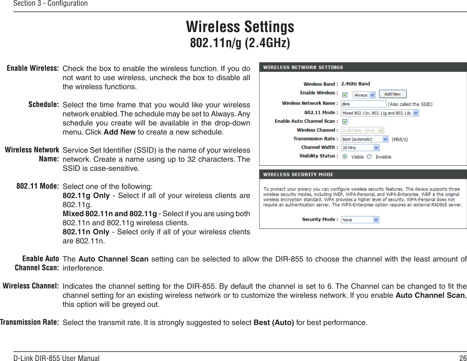 26D-Link DIR-855 User ManualSection 3 - ConﬁgurationCheck the box to enable the wireless function. If you do not want to use wireless, uncheck the box to disable all the wireless functions.Select the time frame that you would like your wireless network enabled. The schedule may be set to Always. Any schedule  you create  will  be  available in the  drop-down menu. Click Add New to create a new schedule.Service Set Identiﬁer (SSID) is the name of your wireless network. Create a name using up to 32 characters. The SSID is case-sensitive.Select one of the following:802.11g Only - Select if all of your wireless clients are 802.11g.Mixed 802.11n and 802.11g - Select if you are using both 802.11n and 802.11g wireless clients.802.11n Only - Select only if all of your wireless clients are 802.11n.The Auto Channel Scan setting can be selected to allow the DIR-855 to choose the channel with the least amount of interference.Indicates the channel setting for the DIR-855. By default the channel is set to 6. The Channel can be changed to ﬁt the channel setting for an existing wireless network or to customize the wireless network. If you enable Auto Channel Scan, this option will be greyed out.Select the transmit rate. It is strongly suggested to select Best (Auto) for best performance.Enable Wireless:Schedule:Wireless Network Name:802.11 Mode:Enable Auto Channel Scan:Wireless Channel:Transmission Rate:Wireless Settings802.11n/g (2.4GHz)