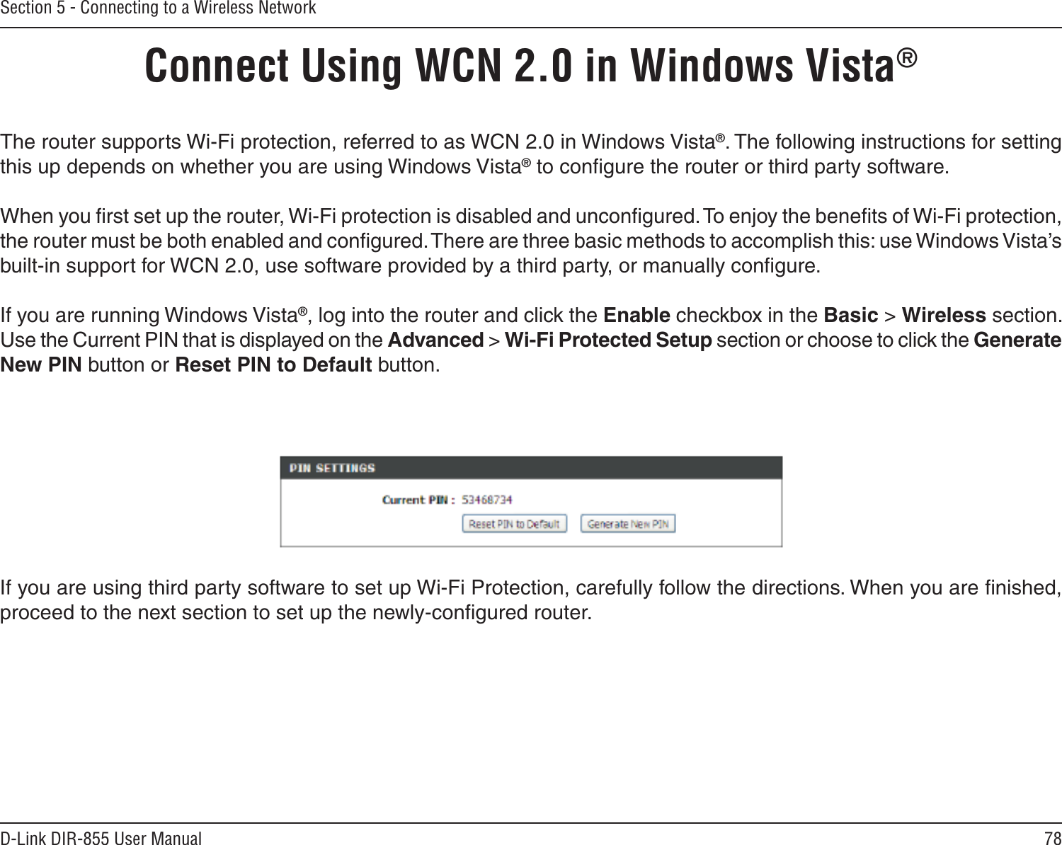 78D-Link DIR-855 User ManualSection 5 - Connecting to a Wireless NetworkConnect Using WCN 2.0 in Windows Vista® The router supports Wi-Fi protection, referred to as WCN 2.0 in Windows Vista®. The following instructions for setting this up depends on whether you are using Windows Vista® to conﬁgure the router or third party software.        When you ﬁrst set up the router, Wi-Fi protection is disabled and unconﬁgured. To enjoy the beneﬁts of Wi-Fi protection, the router must be both enabled and conﬁgured. There are three basic methods to accomplish this: use Windows Vista’s built-in support for WCN 2.0, use software provided by a third party, or manually conﬁgure. If you are running Windows Vista®, log into the router and click the Enable checkbox in the Basic &gt; Wireless section. Use the Current PIN that is displayed on the Advanced &gt; Wi-Fi Protected Setup section or choose to click the Generate New PIN button or Reset PIN to Default button. If you are using third party software to set up Wi-Fi Protection, carefully follow the directions. When you are ﬁnished, proceed to the next section to set up the newly-conﬁgured router. 