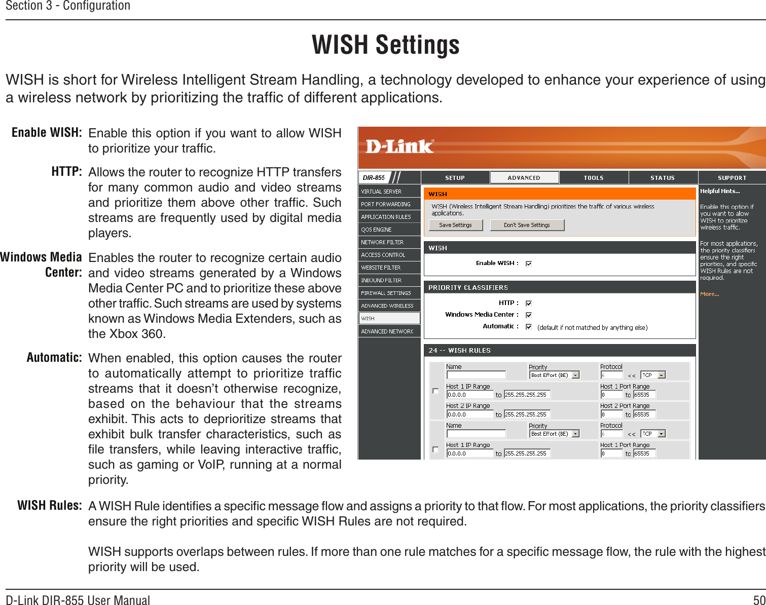 50D-Link DIR-855 User ManualSection 3 - ConﬁgurationWISH SettingsWISH is short for Wireless Intelligent Stream Handling, a technology developed to enhance your experience of using a wireless network by prioritizing the trafﬁc of different applications. Enable this option if you want to allow WISH to prioritize your trafﬁc. Enable WISH:Allows the router to recognize HTTP transfers for  many  common  audio  and  video  streams and  prioritize them  above  other  trafﬁc.  Such streams are frequently used by digital media players. HTTP:Enables the router to recognize certain audio and video streams generated by a Windows Media Center PC and to prioritize these above other trafﬁc. Such streams are used by systems known as Windows Media Extenders, such as the Xbox 360. Windows Media Center:When enabled, this option causes the router to  automatically  attempt  to  prioritize  trafﬁc streams  that  it  doesn’t  otherwise  recognize, based  on  the  behaviour  that  the  streams exhibit. This acts to deprioritize streams  that exhibit  bulk transfer  characteristics,  such  as ﬁle transfers, while leaving interactive trafﬁc, such as gaming or VoIP, running at a normal priority.Automatic:WISH Rules: A WISH Rule identiﬁes a speciﬁc message ﬂow and assigns a priority to that ﬂow. For most applications, the priority classiﬁers ensure the right priorities and speciﬁc WISH Rules are not required. WISH supports overlaps between rules. If more than one rule matches for a speciﬁc message ﬂow, the rule with the highest priority will be used. 