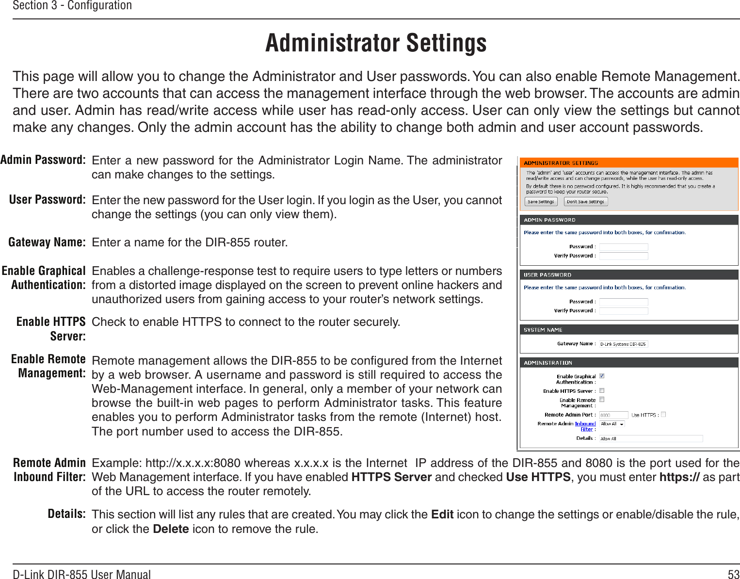 53D-Link DIR-855 User ManualSection 3 - ConﬁgurationAdministrator SettingsThis page will allow you to change the Administrator and User passwords. You can also enable Remote Management.  There are two accounts that can access the management interface through the web browser. The accounts are admin and user. Admin has read/write access while user has read-only access. User can only view the settings but cannot make any changes. Only the admin account has the ability to change both admin and user account passwords.Enter a new password for the Administrator Login Name. The administrator can make changes to the settings.Enter the new password for the User login. If you login as the User, you cannot change the settings (you can only view them).Enter a name for the DIR-855 router.Enables a challenge-response test to require users to type letters or numbers from a distorted image displayed on the screen to prevent online hackers and unauthorized users from gaining access to your router’s network settings.Check to enable HTTPS to connect to the router securely.Remote management allows the DIR-855 to be conﬁgured from the Internet by a web browser. A username and password is still required to access the Web-Management interface. In general, only a member of your network can browse the built-in web pages to perform Administrator tasks. This feature enables you to perform Administrator tasks from the remote (Internet) host.The port number used to access the DIR-855.Admin Password:User Password:Gateway Name:Enable Graphical Authentication:Enable HTTPS Server:Enable Remote Management:Remote Admin Inbound Filter:Details:Example: http://x.x.x.x:8080 whereas x.x.x.x is the Internet  IP address of the DIR-855 and 8080 is the port used for the Web Management interface. If you have enabled HTTPS Server and checked Use HTTPS, you must enter https:// as part of the URL to access the router remotely.This section will list any rules that are created. You may click the Edit icon to change the settings or enable/disable the rule, or click the Delete icon to remove the rule.