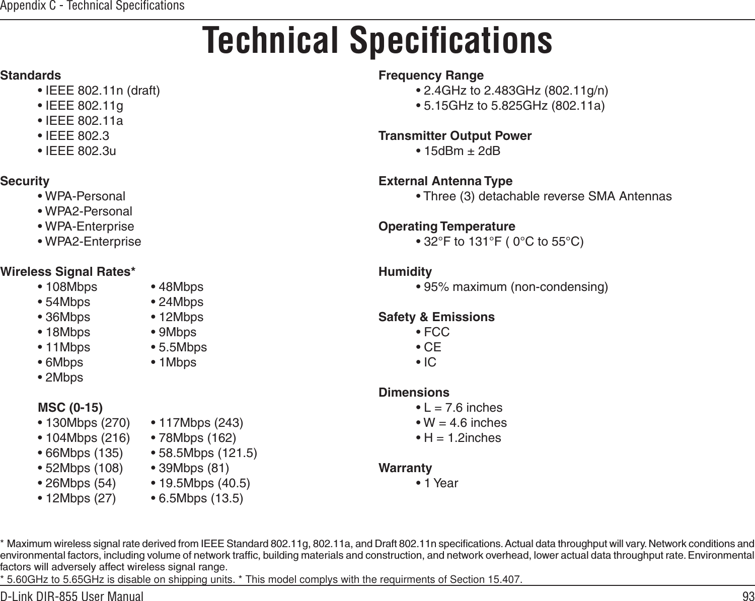 93D-Link DIR-855 User ManualAppendix C - Technical SpeciﬁcationsTechnical SpeciﬁcationsStandards  • IEEE 802.11n (draft)  • IEEE 802.11g  • IEEE 802.11a  • IEEE 802.3  • IEEE 802.3uSecurity  • WPA-Personal  • WPA2-Personal  • WPA-Enterprise  • WPA2-Enterprise Wireless Signal Rates* • 108Mbps     • 48Mbps  • 54Mbps     • 24Mbps  • 36Mbps    • 12Mbps  • 18Mbps     • 9Mbps  • 11Mbps     • 5.5Mbps  • 6Mbps     • 1Mbps  • 2Mbps       MSC (0-15)  • 130Mbps (270)  • 117Mbps (243)  • 104Mbps (216)  • 78Mbps (162)  • 66Mbps (135)  • 58.5Mbps (121.5)  • 52Mbps (108)  • 39Mbps (81)  • 26Mbps (54)  • 19.5Mbps (40.5)  • 12Mbps (27)  • 6.5Mbps (13.5) Frequency Range  • 2.4GHz to 2.483GHz (802.11g/n)  • 5.15GHz to 5.825GHz (802.11a)Transmitter Output Power  • 15dBm ± 2dBExternal Antenna Type  • Three (3) detachable reverse SMA AntennasOperating Temperature  • 32°F to 131°F ( 0°C to 55°C)Humidity  • 95% maximum (non-condensing)Safety &amp; Emissions  • FCC    • CE  • ICDimensions  • L = 7.6 inches  • W = 4.6 inches  • H = 1.2inchesWarranty  • 1 Year*  Maximum wireless signal rate derived from IEEE Standard 802.11g, 802.11a, and Draft 802.11n speciﬁcations. Actual data throughput will vary. Network conditions and environmental factors, including volume of network trafﬁc, building materials and construction, and network overhead, lower actual data throughput rate. Environmental factors will adversely affect wireless signal range. * 5.60GHz to 5.65GHz is disable on shipping units. * This model complys with the requirments of Section 15.407.