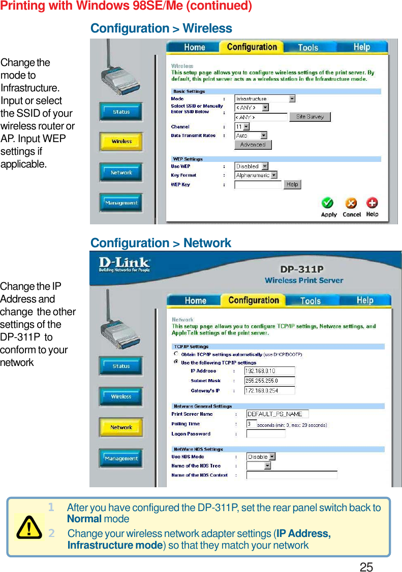                                                                                        25Configuration &gt; NetworkConfiguration &gt; WirelessPrinting with Windows 98SE/Me (continued)Change the IPAddress andchange  the othersettings of theDP-311P  toconform to yournetworkChange themode toInfrastructure.Input or selectthe SSID of yourwireless router orAP. Input WEPsettings ifapplicable.11111After you have configured the DP-311P, set the rear panel switch back toNormal mode22222Change your wireless network adapter settings (IP Address,Infrastructure mode) so that they match your network