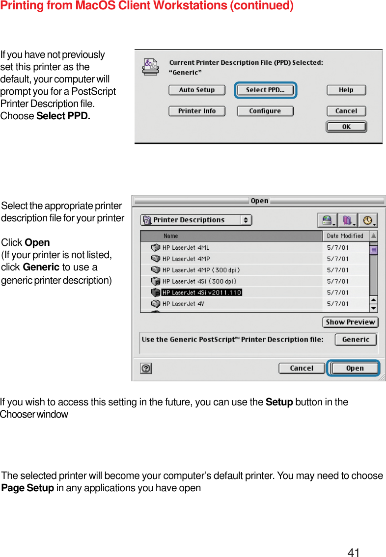                                                                                        41Printing from MacOS Client Workstations (continued)If you have not previouslyset this printer as thedefault, your computer willprompt you for a PostScriptPrinter Description file.Choose Select PPD.If you wish to access this setting in the future, you can use the Setup button in theChooser windowThe selected printer will become your computer’s default printer. You may need to choosePage Setup in any applications you have openSelect the appropriate printerdescription file for your printerClick Open(If your printer is not listed,click Generic to use ageneric printer description)