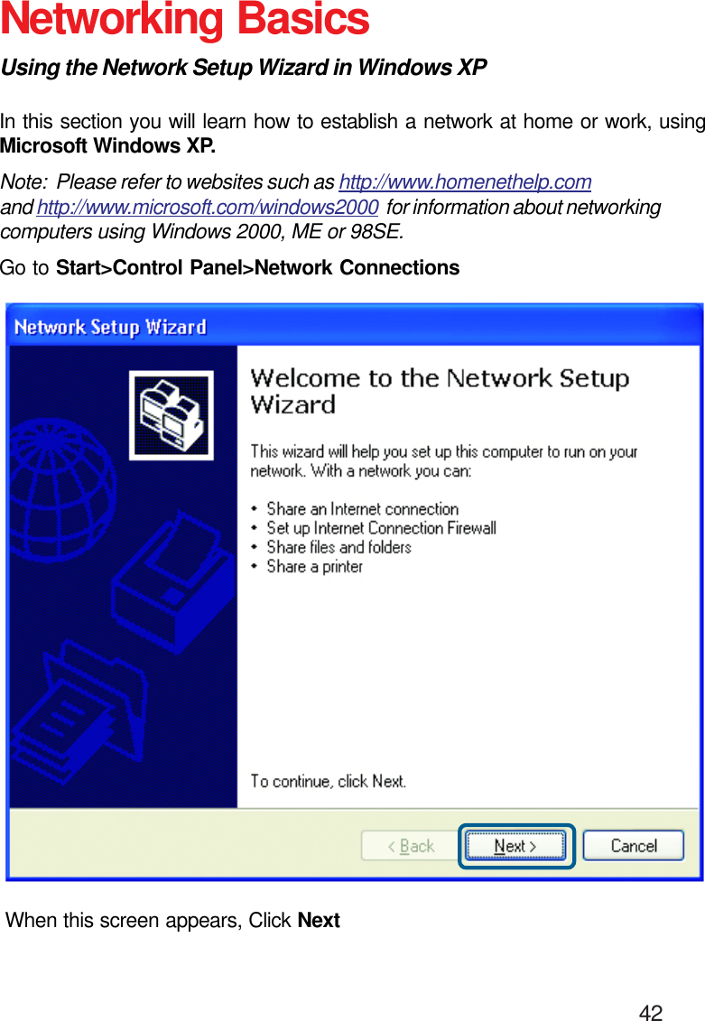                                                                                        42Networking BasicsUsing the Network Setup Wizard in Windows XPIn this section you will learn how to establish a network at home or work, usingMicrosoft Windows XP.Note:  Please refer to websites such as http://www.homenethelp.comand http://www.microsoft.com/windows2000  for information about networkingcomputers using Windows 2000, ME or 98SE.Go to Start&gt;Control Panel&gt;Network ConnectionsWhen this screen appears, Click Next