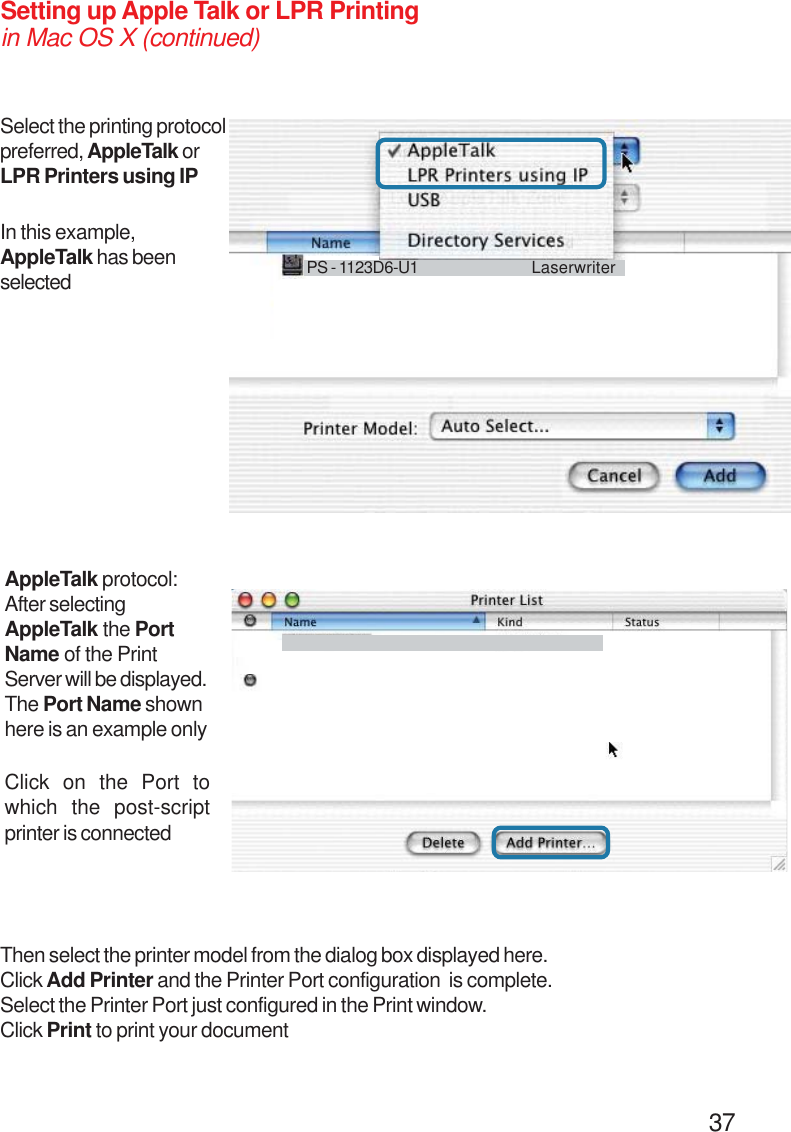                                                                                        37Setting up Apple Talk or LPR Printingin Mac OS X (continued)Select the printing protocolpreferred, AppleTalk orLPR Printers using IPAppleTalk protocol:After selectingAppleTalk the PortName of the PrintServer will be displayed.The Port Name shownhere is an example onlyClick on the Port towhich the post-scriptprinter is connectedIn this example,AppleTalk has beenselected PS - 1123D6-U1 LaserwriterThen select the printer model from the dialog box displayed here.Click Add Printer and the Printer Port configuration  is complete.Select the Printer Port just configured in the Print window.Click Print to print your document