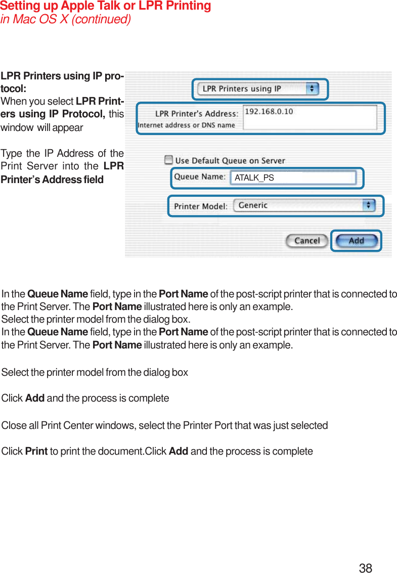                                                                                        38Setting up Apple Talk or LPR Printingin Mac OS X (continued)LPR Printers using IP pro-tocol:When you select LPR Print-ers using IP Protocol, thiswindow  will appearType the IP Address of thePrint Server into the LPRPrinter’s Address fieldIn the Queue Name field, type in the Port Name of the post-script printer that is connected tothe Print Server. The Port Name illustrated here is only an example.Select the printer model from the dialog box.In the Queue Name field, type in the Port Name of the post-script printer that is connected tothe Print Server. The Port Name illustrated here is only an example.Select the printer model from the dialog boxClick Add and the process is completeClose all Print Center windows, select the Printer Port that was just selectedClick Print to print the document.Click Add and the process is completeATALK_PS