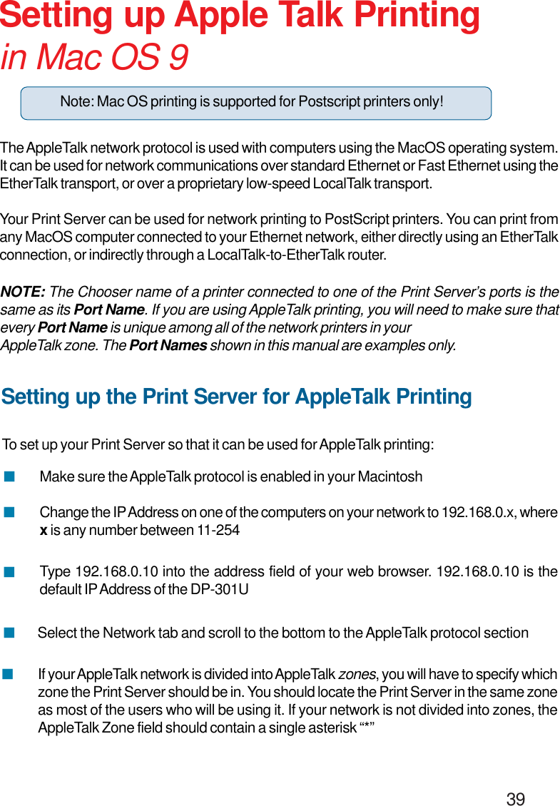                                                                                        39Setting up Apple Talk Printingin Mac OS 9The AppleTalk network protocol is used with computers using the MacOS operating system.It can be used for network communications over standard Ethernet or Fast Ethernet using theEtherTalk transport, or over a proprietary low-speed LocalTalk transport.Your Print Server can be used for network printing to PostScript printers. You can print fromany MacOS computer connected to your Ethernet network, either directly using an EtherTalkconnection, or indirectly through a LocalTalk-to-EtherTalk router.NOTE: The Chooser name of a printer connected to one of the Print Server’s ports is thesame as its Port Name. If you are using AppleTalk printing, you will need to make sure thatevery Port Name is unique among all of the network printers in yourAppleTalk zone. The Port Names shown in this manual are examples only.Setting up the Print Server for AppleTalk PrintingTo set up your Print Server so that it can be used for AppleTalk printing:Select the Network tab and scroll to the bottom to the AppleTalk protocol sectionChange the IP Address on one of the computers on your network to 192.168.0.x, wherex is any number between 11-254Type 192.168.0.10 into the address field of your web browser. 192.168.0.10 is thedefault IP Address of the DP-301UMake sure the AppleTalk protocol is enabled in your Macintosh!!!!If your AppleTalk network is divided into AppleTalk zones, you will have to specify whichzone the Print Server should be in. You should locate the Print Server in the same zoneas most of the users who will be using it. If your network is not divided into zones, theAppleTalk Zone field should contain a single asterisk “*”!Note: Mac OS printing is supported for Postscript printers only!