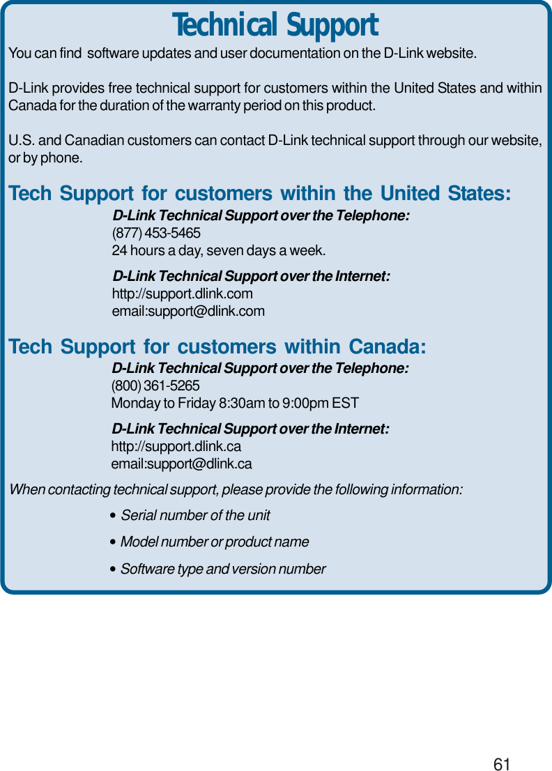                                                                                        61You can find  software updates and user documentation on the D-Link website.D-Link provides free technical support for customers within the United States and withinCanada for the duration of the warranty period on this product.U.S. and Canadian customers can contact D-Link technical support through our website,or by phone.Tech Support for customers within the United States:D-Link Technical Support over the Telephone:(877) 453-546524 hours a day, seven days a week.D-Link Technical Support over the Internet:http://support.dlink.comemail:support@dlink.comTech Support for customers within Canada:D-Link Technical Support over the Telephone:(800) 361-5265Monday to Friday 8:30am to 9:00pm ESTD-Link Technical Support over the Internet:http://support.dlink.caemail:support@dlink.caWhen contacting technical support, please provide the following information:• Serial number of the unit• Model number or product name• Software type and version numberTechnical Support