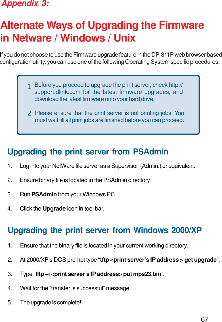                                                                                        67Appendix 3:Alternate Ways of Upgrading the Firmwarein Netware / Windows / UnixIf you do not choose to use the Firmware upgrade feature in the DP-311P web browser basedconfiguration utility, you can use one of the following Operating System specific procedures:Before you proceed to upgrade the print server, check http://support.dlink.com for the latest firmware upgrades, anddownload the latest firmware onto your hard drive.Please ensure that the print server is not printing jobs. Youmust wait till all print jobs are finished before you can proceed.12Upgrading the print server from PSAdmin1. Log into your NetWare file server as a Supervisor  (Admin.) or equivalent.2. Ensure binary file is located in the PSAdmin directory.3. Run PSAdmin from your Windows PC.4. Click the Upgrade icon in tool bar.Upgrading the print server from Windows 2000/XP1. Ensure that the binary file is located in your current working directory.2. At 2000/XP’s DOS prompt type “tftp &lt;print server’s IP address &gt; get upgrade”.3. Type “tftp –i &lt;print server’s IP address&gt; put mps23.bin”.4. Wait for the “transfer is successful” message.5. The upgrade is complete!